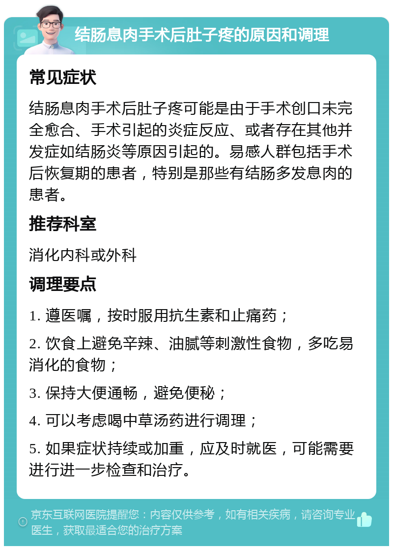 结肠息肉手术后肚子疼的原因和调理 常见症状 结肠息肉手术后肚子疼可能是由于手术创口未完全愈合、手术引起的炎症反应、或者存在其他并发症如结肠炎等原因引起的。易感人群包括手术后恢复期的患者，特别是那些有结肠多发息肉的患者。 推荐科室 消化内科或外科 调理要点 1. 遵医嘱，按时服用抗生素和止痛药； 2. 饮食上避免辛辣、油腻等刺激性食物，多吃易消化的食物； 3. 保持大便通畅，避免便秘； 4. 可以考虑喝中草汤药进行调理； 5. 如果症状持续或加重，应及时就医，可能需要进行进一步检查和治疗。