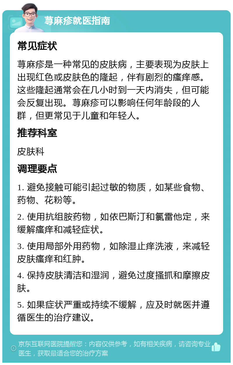 荨麻疹就医指南 常见症状 荨麻疹是一种常见的皮肤病，主要表现为皮肤上出现红色或皮肤色的隆起，伴有剧烈的瘙痒感。这些隆起通常会在几小时到一天内消失，但可能会反复出现。荨麻疹可以影响任何年龄段的人群，但更常见于儿童和年轻人。 推荐科室 皮肤科 调理要点 1. 避免接触可能引起过敏的物质，如某些食物、药物、花粉等。 2. 使用抗组胺药物，如依巴斯汀和氯雷他定，来缓解瘙痒和减轻症状。 3. 使用局部外用药物，如除湿止痒洗液，来减轻皮肤瘙痒和红肿。 4. 保持皮肤清洁和湿润，避免过度搔抓和摩擦皮肤。 5. 如果症状严重或持续不缓解，应及时就医并遵循医生的治疗建议。