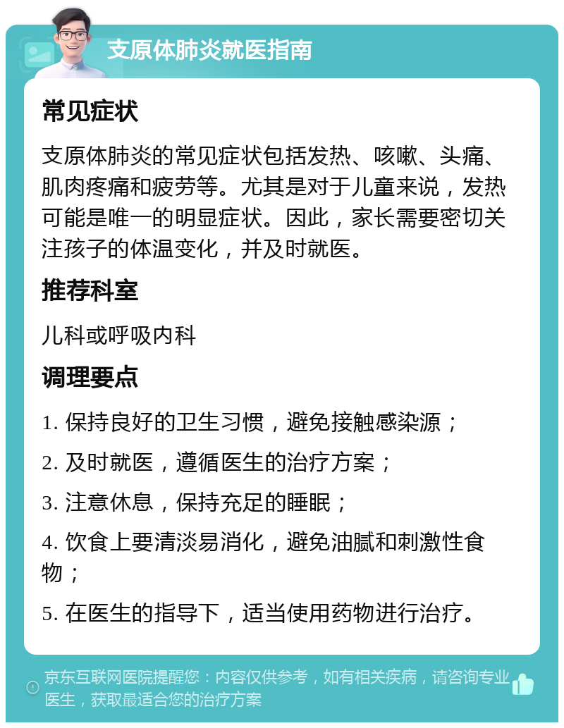 支原体肺炎就医指南 常见症状 支原体肺炎的常见症状包括发热、咳嗽、头痛、肌肉疼痛和疲劳等。尤其是对于儿童来说，发热可能是唯一的明显症状。因此，家长需要密切关注孩子的体温变化，并及时就医。 推荐科室 儿科或呼吸内科 调理要点 1. 保持良好的卫生习惯，避免接触感染源； 2. 及时就医，遵循医生的治疗方案； 3. 注意休息，保持充足的睡眠； 4. 饮食上要清淡易消化，避免油腻和刺激性食物； 5. 在医生的指导下，适当使用药物进行治疗。