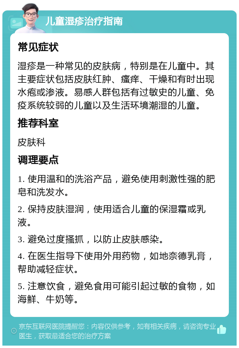 儿童湿疹治疗指南 常见症状 湿疹是一种常见的皮肤病，特别是在儿童中。其主要症状包括皮肤红肿、瘙痒、干燥和有时出现水疱或渗液。易感人群包括有过敏史的儿童、免疫系统较弱的儿童以及生活环境潮湿的儿童。 推荐科室 皮肤科 调理要点 1. 使用温和的洗浴产品，避免使用刺激性强的肥皂和洗发水。 2. 保持皮肤湿润，使用适合儿童的保湿霜或乳液。 3. 避免过度搔抓，以防止皮肤感染。 4. 在医生指导下使用外用药物，如地奈德乳膏，帮助减轻症状。 5. 注意饮食，避免食用可能引起过敏的食物，如海鲜、牛奶等。