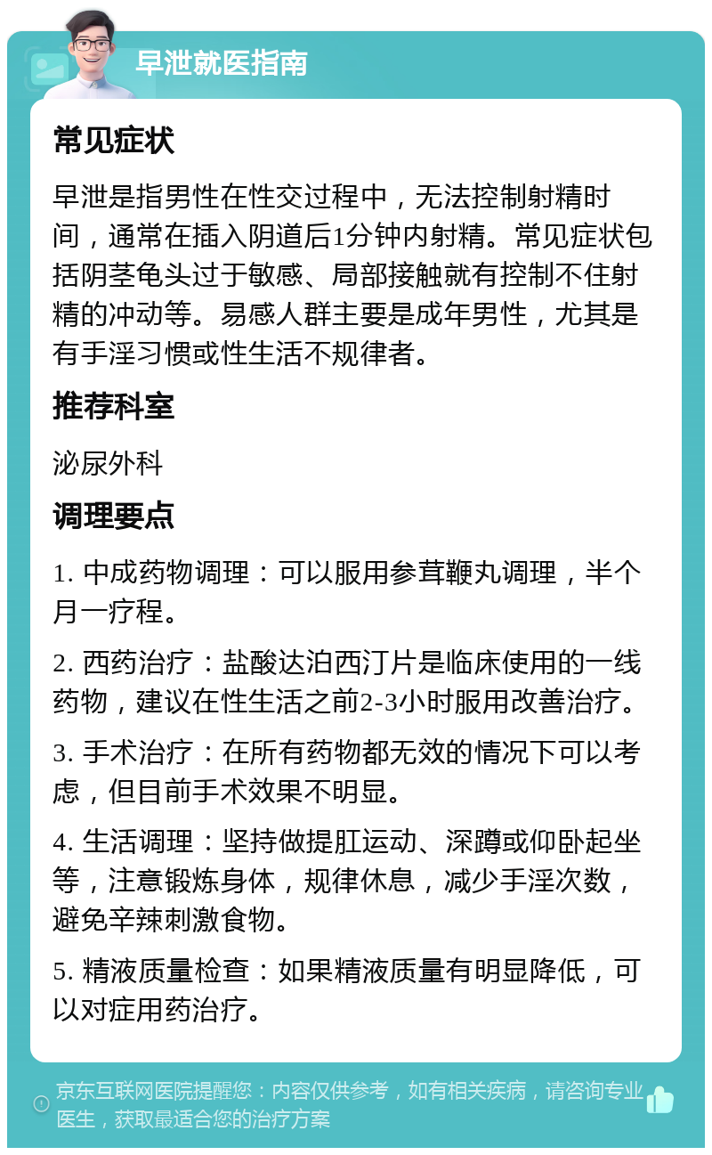 早泄就医指南 常见症状 早泄是指男性在性交过程中，无法控制射精时间，通常在插入阴道后1分钟内射精。常见症状包括阴茎龟头过于敏感、局部接触就有控制不住射精的冲动等。易感人群主要是成年男性，尤其是有手淫习惯或性生活不规律者。 推荐科室 泌尿外科 调理要点 1. 中成药物调理：可以服用参茸鞭丸调理，半个月一疗程。 2. 西药治疗：盐酸达泊西汀片是临床使用的一线药物，建议在性生活之前2-3小时服用改善治疗。 3. 手术治疗：在所有药物都无效的情况下可以考虑，但目前手术效果不明显。 4. 生活调理：坚持做提肛运动、深蹲或仰卧起坐等，注意锻炼身体，规律休息，减少手淫次数，避免辛辣刺激食物。 5. 精液质量检查：如果精液质量有明显降低，可以对症用药治疗。