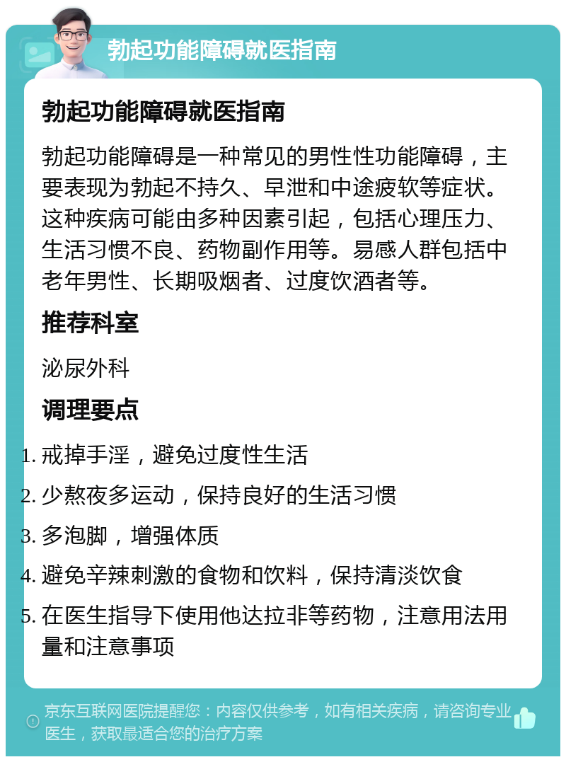 勃起功能障碍就医指南 勃起功能障碍就医指南 勃起功能障碍是一种常见的男性性功能障碍，主要表现为勃起不持久、早泄和中途疲软等症状。这种疾病可能由多种因素引起，包括心理压力、生活习惯不良、药物副作用等。易感人群包括中老年男性、长期吸烟者、过度饮酒者等。 推荐科室 泌尿外科 调理要点 戒掉手淫，避免过度性生活 少熬夜多运动，保持良好的生活习惯 多泡脚，增强体质 避免辛辣刺激的食物和饮料，保持清淡饮食 在医生指导下使用他达拉非等药物，注意用法用量和注意事项