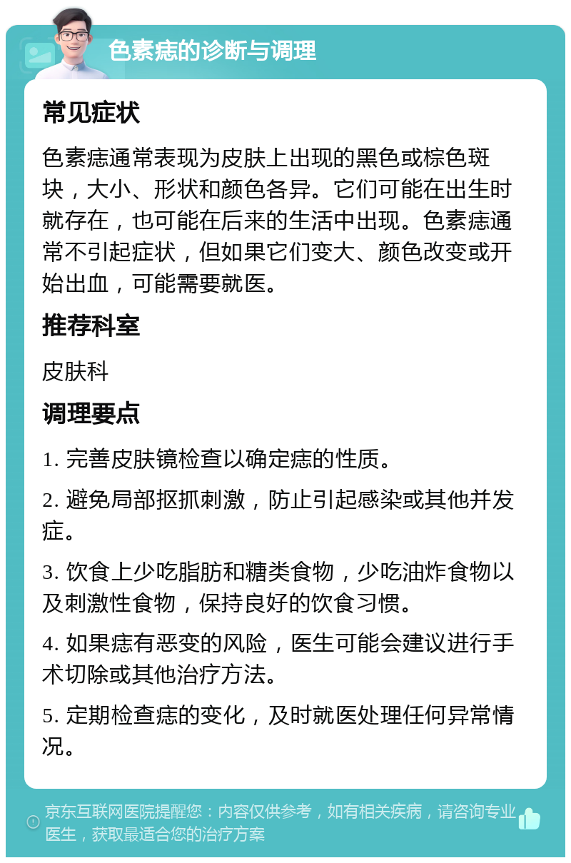 色素痣的诊断与调理 常见症状 色素痣通常表现为皮肤上出现的黑色或棕色斑块，大小、形状和颜色各异。它们可能在出生时就存在，也可能在后来的生活中出现。色素痣通常不引起症状，但如果它们变大、颜色改变或开始出血，可能需要就医。 推荐科室 皮肤科 调理要点 1. 完善皮肤镜检查以确定痣的性质。 2. 避免局部抠抓刺激，防止引起感染或其他并发症。 3. 饮食上少吃脂肪和糖类食物，少吃油炸食物以及刺激性食物，保持良好的饮食习惯。 4. 如果痣有恶变的风险，医生可能会建议进行手术切除或其他治疗方法。 5. 定期检查痣的变化，及时就医处理任何异常情况。