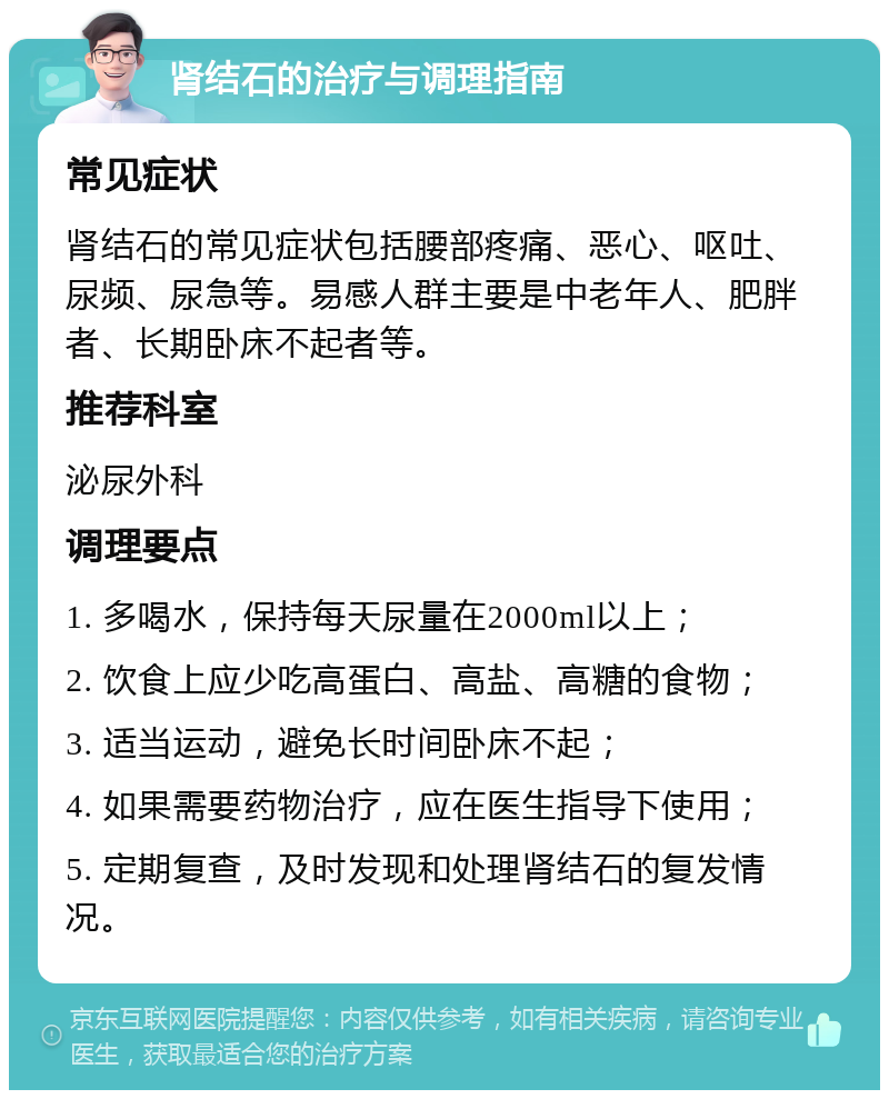 肾结石的治疗与调理指南 常见症状 肾结石的常见症状包括腰部疼痛、恶心、呕吐、尿频、尿急等。易感人群主要是中老年人、肥胖者、长期卧床不起者等。 推荐科室 泌尿外科 调理要点 1. 多喝水，保持每天尿量在2000ml以上； 2. 饮食上应少吃高蛋白、高盐、高糖的食物； 3. 适当运动，避免长时间卧床不起； 4. 如果需要药物治疗，应在医生指导下使用； 5. 定期复查，及时发现和处理肾结石的复发情况。