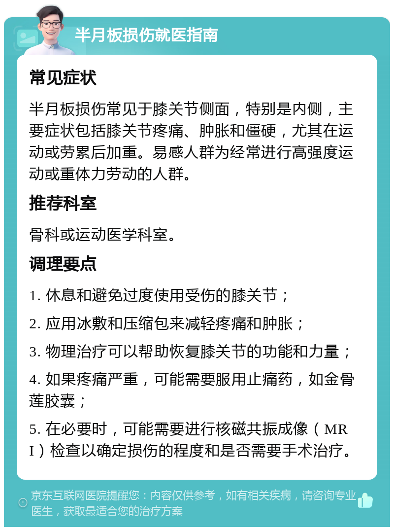 半月板损伤就医指南 常见症状 半月板损伤常见于膝关节侧面，特别是内侧，主要症状包括膝关节疼痛、肿胀和僵硬，尤其在运动或劳累后加重。易感人群为经常进行高强度运动或重体力劳动的人群。 推荐科室 骨科或运动医学科室。 调理要点 1. 休息和避免过度使用受伤的膝关节； 2. 应用冰敷和压缩包来减轻疼痛和肿胀； 3. 物理治疗可以帮助恢复膝关节的功能和力量； 4. 如果疼痛严重，可能需要服用止痛药，如金骨莲胶囊； 5. 在必要时，可能需要进行核磁共振成像（MRI）检查以确定损伤的程度和是否需要手术治疗。