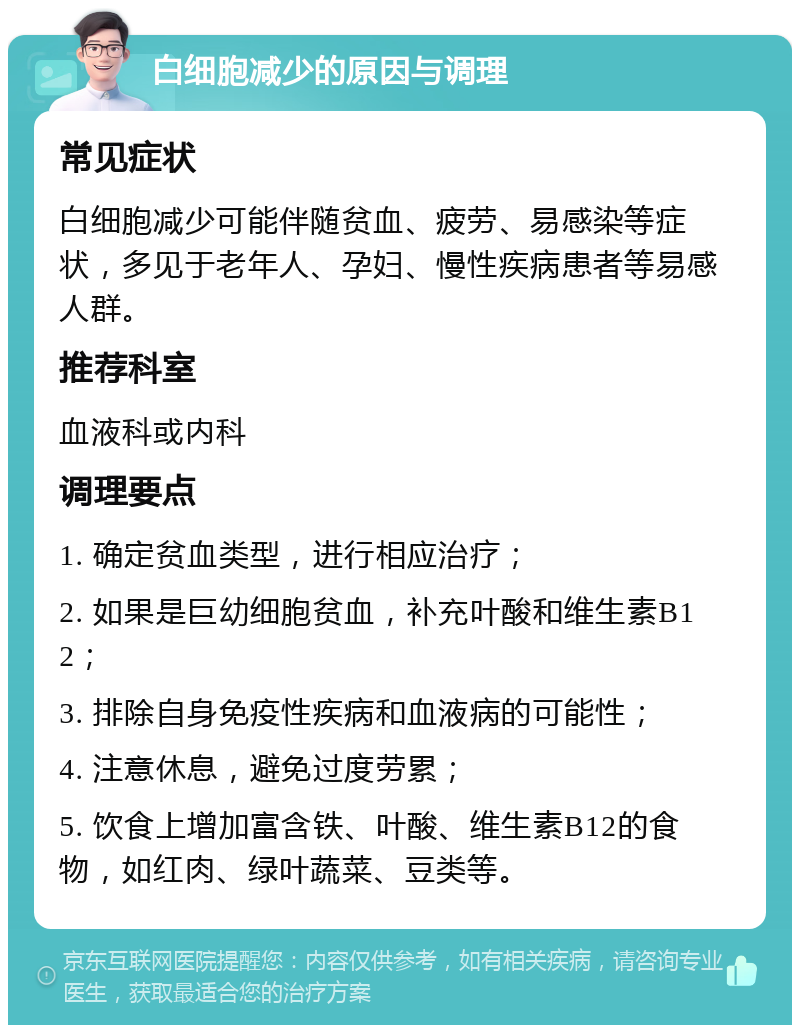 白细胞减少的原因与调理 常见症状 白细胞减少可能伴随贫血、疲劳、易感染等症状，多见于老年人、孕妇、慢性疾病患者等易感人群。 推荐科室 血液科或内科 调理要点 1. 确定贫血类型，进行相应治疗； 2. 如果是巨幼细胞贫血，补充叶酸和维生素B12； 3. 排除自身免疫性疾病和血液病的可能性； 4. 注意休息，避免过度劳累； 5. 饮食上增加富含铁、叶酸、维生素B12的食物，如红肉、绿叶蔬菜、豆类等。