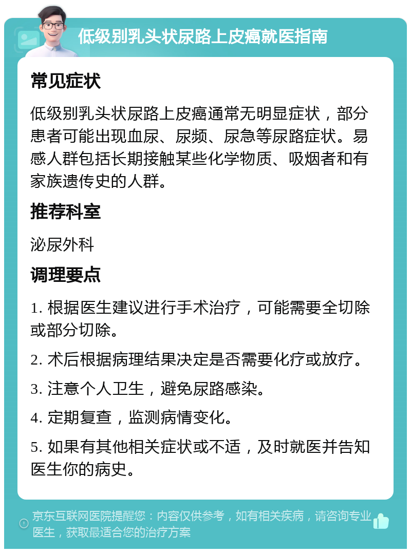 低级别乳头状尿路上皮癌就医指南 常见症状 低级别乳头状尿路上皮癌通常无明显症状，部分患者可能出现血尿、尿频、尿急等尿路症状。易感人群包括长期接触某些化学物质、吸烟者和有家族遗传史的人群。 推荐科室 泌尿外科 调理要点 1. 根据医生建议进行手术治疗，可能需要全切除或部分切除。 2. 术后根据病理结果决定是否需要化疗或放疗。 3. 注意个人卫生，避免尿路感染。 4. 定期复查，监测病情变化。 5. 如果有其他相关症状或不适，及时就医并告知医生你的病史。