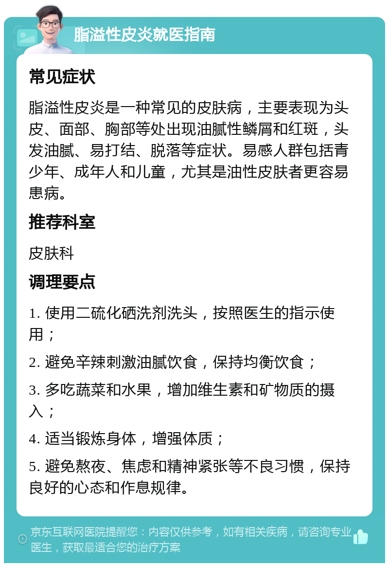 脂溢性皮炎就医指南 常见症状 脂溢性皮炎是一种常见的皮肤病，主要表现为头皮、面部、胸部等处出现油腻性鳞屑和红斑，头发油腻、易打结、脱落等症状。易感人群包括青少年、成年人和儿童，尤其是油性皮肤者更容易患病。 推荐科室 皮肤科 调理要点 1. 使用二硫化硒洗剂洗头，按照医生的指示使用； 2. 避免辛辣刺激油腻饮食，保持均衡饮食； 3. 多吃蔬菜和水果，增加维生素和矿物质的摄入； 4. 适当锻炼身体，增强体质； 5. 避免熬夜、焦虑和精神紧张等不良习惯，保持良好的心态和作息规律。