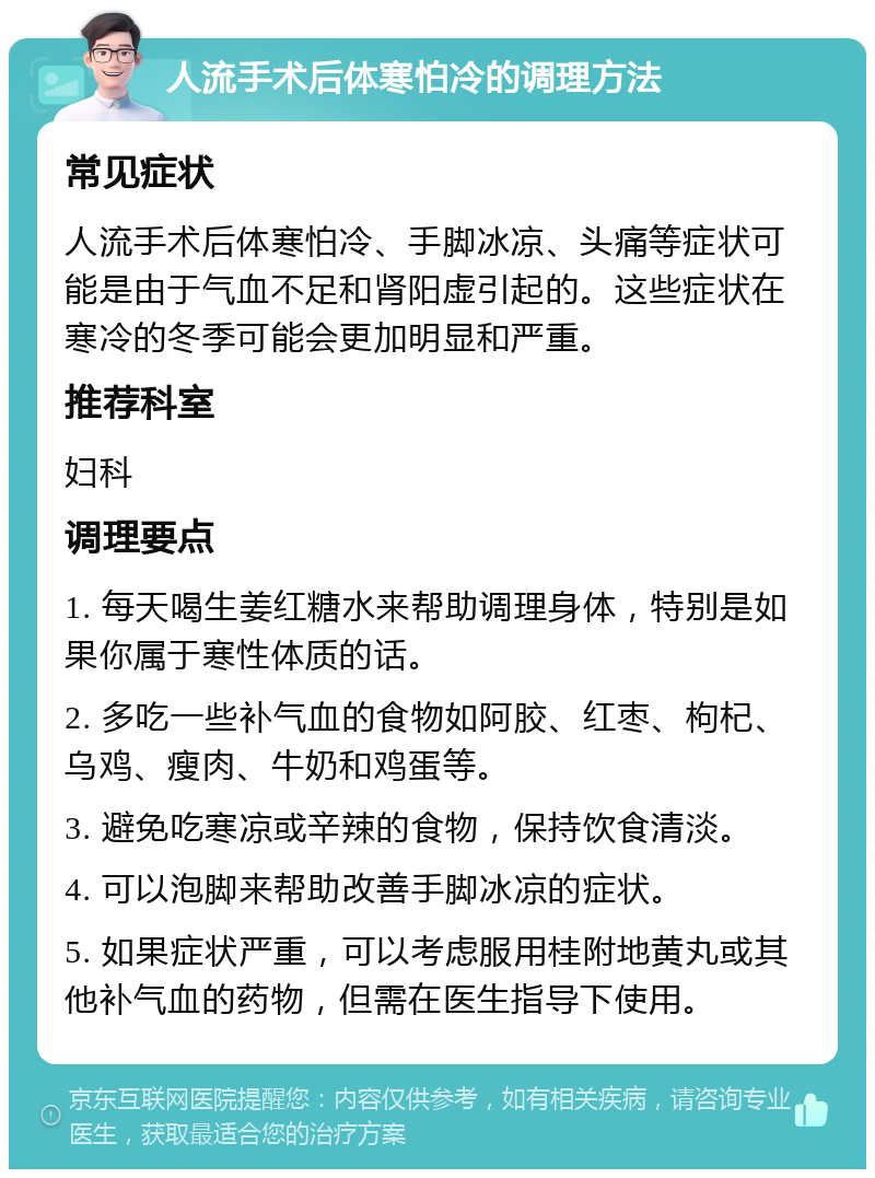 人流手术后体寒怕冷的调理方法 常见症状 人流手术后体寒怕冷、手脚冰凉、头痛等症状可能是由于气血不足和肾阳虚引起的。这些症状在寒冷的冬季可能会更加明显和严重。 推荐科室 妇科 调理要点 1. 每天喝生姜红糖水来帮助调理身体，特别是如果你属于寒性体质的话。 2. 多吃一些补气血的食物如阿胶、红枣、枸杞、乌鸡、瘦肉、牛奶和鸡蛋等。 3. 避免吃寒凉或辛辣的食物，保持饮食清淡。 4. 可以泡脚来帮助改善手脚冰凉的症状。 5. 如果症状严重，可以考虑服用桂附地黄丸或其他补气血的药物，但需在医生指导下使用。