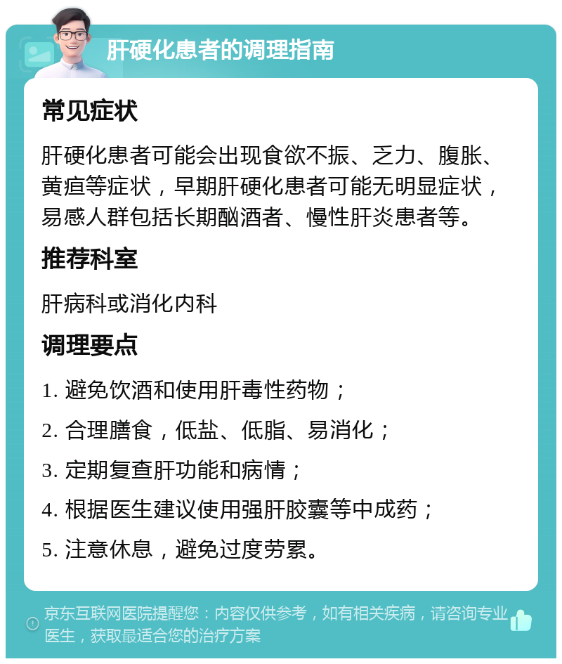 肝硬化患者的调理指南 常见症状 肝硬化患者可能会出现食欲不振、乏力、腹胀、黄疸等症状，早期肝硬化患者可能无明显症状，易感人群包括长期酗酒者、慢性肝炎患者等。 推荐科室 肝病科或消化内科 调理要点 1. 避免饮酒和使用肝毒性药物； 2. 合理膳食，低盐、低脂、易消化； 3. 定期复查肝功能和病情； 4. 根据医生建议使用强肝胶囊等中成药； 5. 注意休息，避免过度劳累。