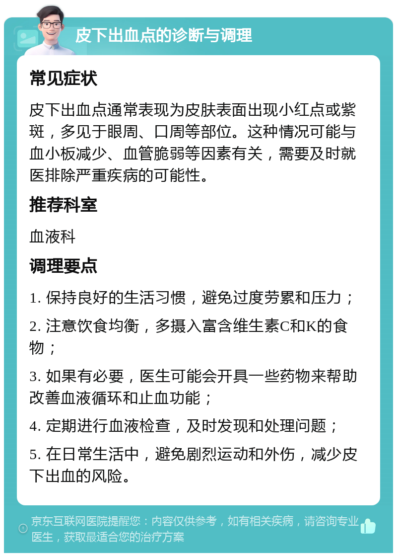 皮下出血点的诊断与调理 常见症状 皮下出血点通常表现为皮肤表面出现小红点或紫斑，多见于眼周、口周等部位。这种情况可能与血小板减少、血管脆弱等因素有关，需要及时就医排除严重疾病的可能性。 推荐科室 血液科 调理要点 1. 保持良好的生活习惯，避免过度劳累和压力； 2. 注意饮食均衡，多摄入富含维生素C和K的食物； 3. 如果有必要，医生可能会开具一些药物来帮助改善血液循环和止血功能； 4. 定期进行血液检查，及时发现和处理问题； 5. 在日常生活中，避免剧烈运动和外伤，减少皮下出血的风险。