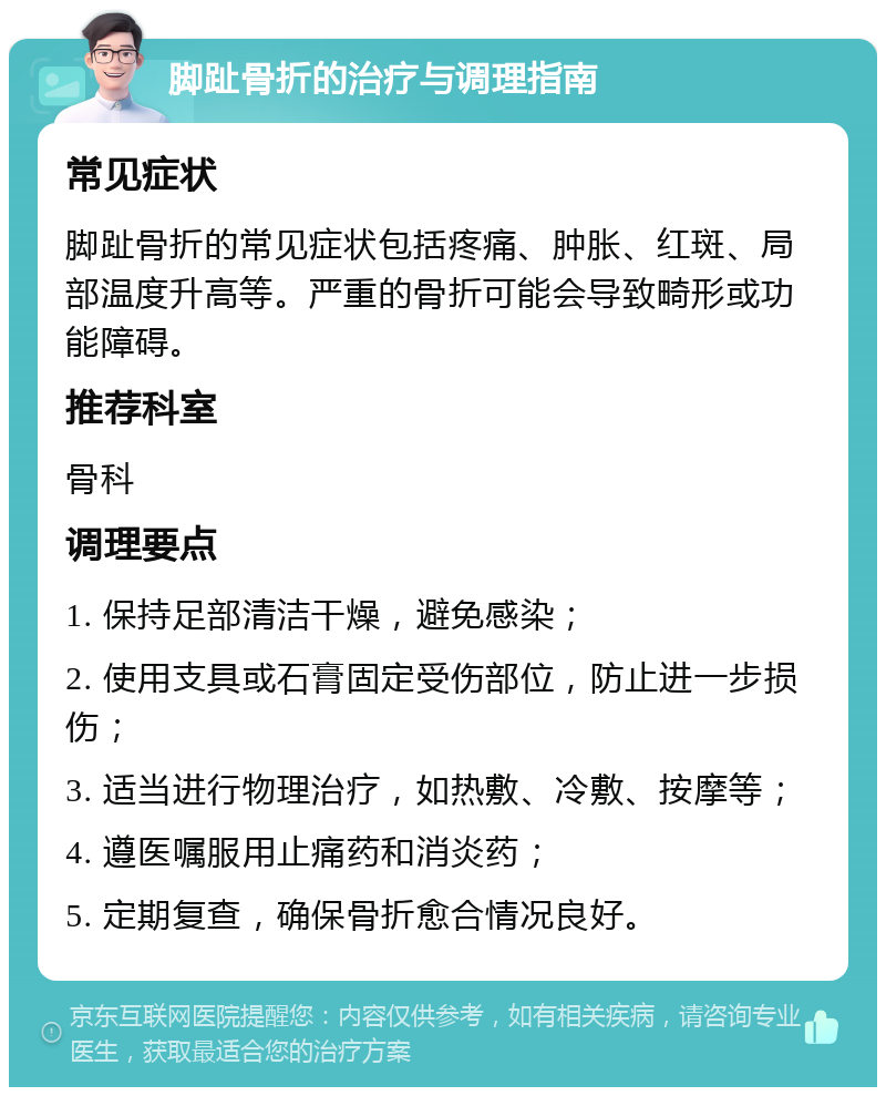 脚趾骨折的治疗与调理指南 常见症状 脚趾骨折的常见症状包括疼痛、肿胀、红斑、局部温度升高等。严重的骨折可能会导致畸形或功能障碍。 推荐科室 骨科 调理要点 1. 保持足部清洁干燥，避免感染； 2. 使用支具或石膏固定受伤部位，防止进一步损伤； 3. 适当进行物理治疗，如热敷、冷敷、按摩等； 4. 遵医嘱服用止痛药和消炎药； 5. 定期复查，确保骨折愈合情况良好。