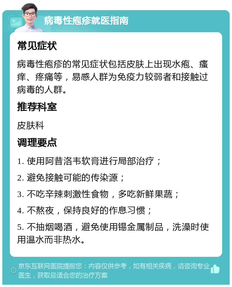 病毒性疱疹就医指南 常见症状 病毒性疱疹的常见症状包括皮肤上出现水疱、瘙痒、疼痛等，易感人群为免疫力较弱者和接触过病毒的人群。 推荐科室 皮肤科 调理要点 1. 使用阿昔洛韦软膏进行局部治疗； 2. 避免接触可能的传染源； 3. 不吃辛辣刺激性食物，多吃新鲜果蔬； 4. 不熬夜，保持良好的作息习惯； 5. 不抽烟喝酒，避免使用锡金属制品，洗澡时使用温水而非热水。