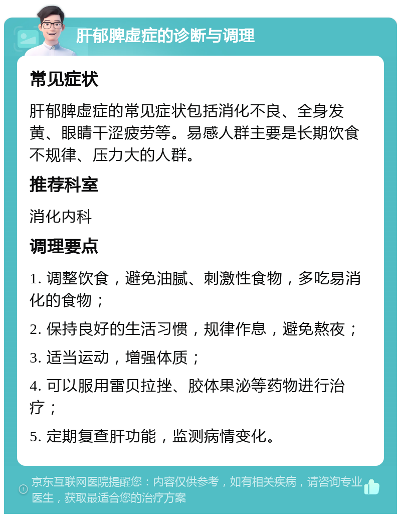 肝郁脾虚症的诊断与调理 常见症状 肝郁脾虚症的常见症状包括消化不良、全身发黄、眼睛干涩疲劳等。易感人群主要是长期饮食不规律、压力大的人群。 推荐科室 消化内科 调理要点 1. 调整饮食，避免油腻、刺激性食物，多吃易消化的食物； 2. 保持良好的生活习惯，规律作息，避免熬夜； 3. 适当运动，增强体质； 4. 可以服用雷贝拉挫、胶体果泌等药物进行治疗； 5. 定期复查肝功能，监测病情变化。