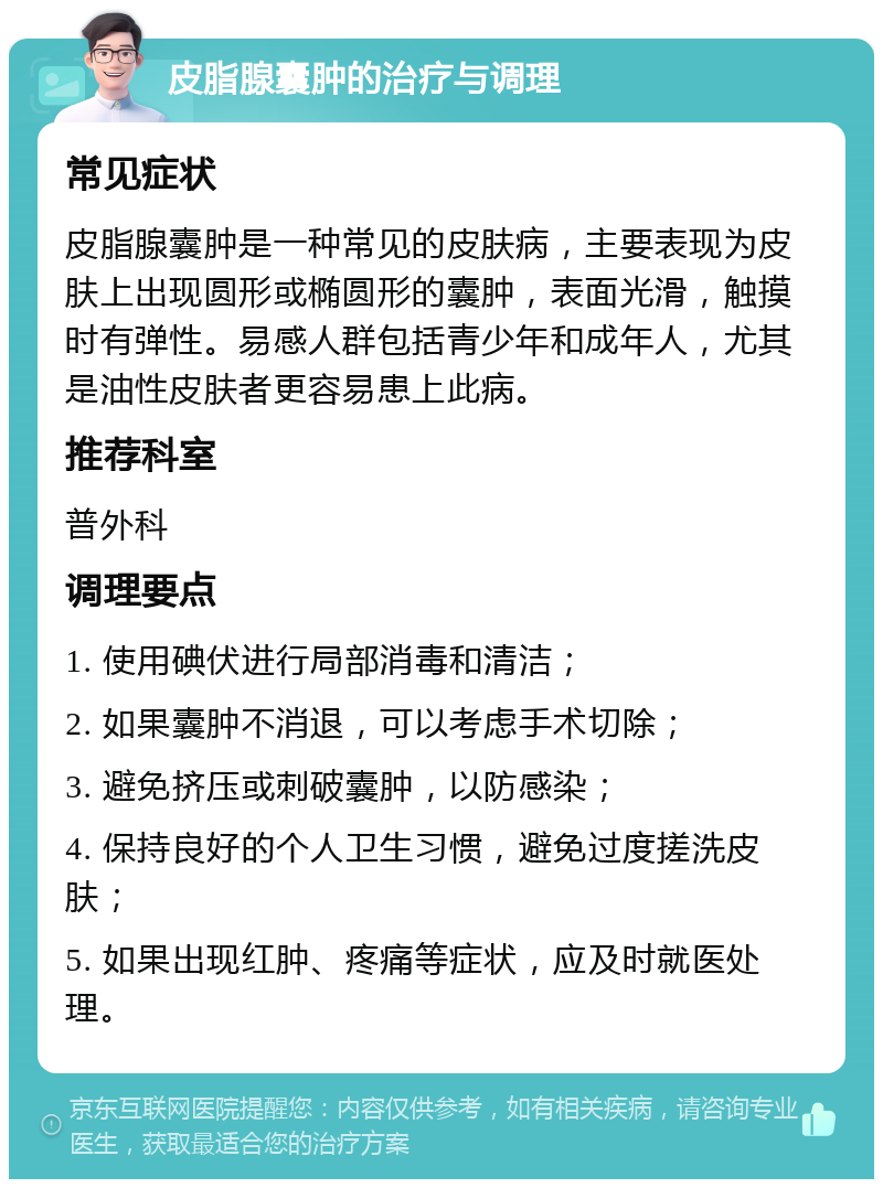 皮脂腺囊肿的治疗与调理 常见症状 皮脂腺囊肿是一种常见的皮肤病，主要表现为皮肤上出现圆形或椭圆形的囊肿，表面光滑，触摸时有弹性。易感人群包括青少年和成年人，尤其是油性皮肤者更容易患上此病。 推荐科室 普外科 调理要点 1. 使用碘伏进行局部消毒和清洁； 2. 如果囊肿不消退，可以考虑手术切除； 3. 避免挤压或刺破囊肿，以防感染； 4. 保持良好的个人卫生习惯，避免过度搓洗皮肤； 5. 如果出现红肿、疼痛等症状，应及时就医处理。