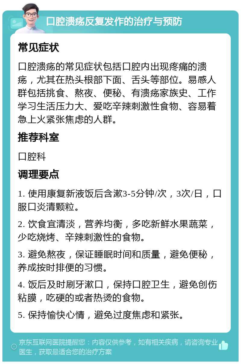 口腔溃疡反复发作的治疗与预防 常见症状 口腔溃疡的常见症状包括口腔内出现疼痛的溃疡，尤其在热头根部下面、舌头等部位。易感人群包括挑食、熬夜、便秘、有溃疡家族史、工作学习生活压力大、爱吃辛辣刺激性食物、容易着急上火紧张焦虑的人群。 推荐科室 口腔科 调理要点 1. 使用康复新液饭后含漱3-5分钟/次，3次/日，口服口炎清颗粒。 2. 饮食宜清淡，营养均衡，多吃新鲜水果蔬菜，少吃烧烤、辛辣刺激性的食物。 3. 避免熬夜，保证睡眠时间和质量，避免便秘，养成按时排便的习惯。 4. 饭后及时刷牙漱口，保持口腔卫生，避免创伤粘膜，吃硬的或者热烫的食物。 5. 保持愉快心情，避免过度焦虑和紧张。