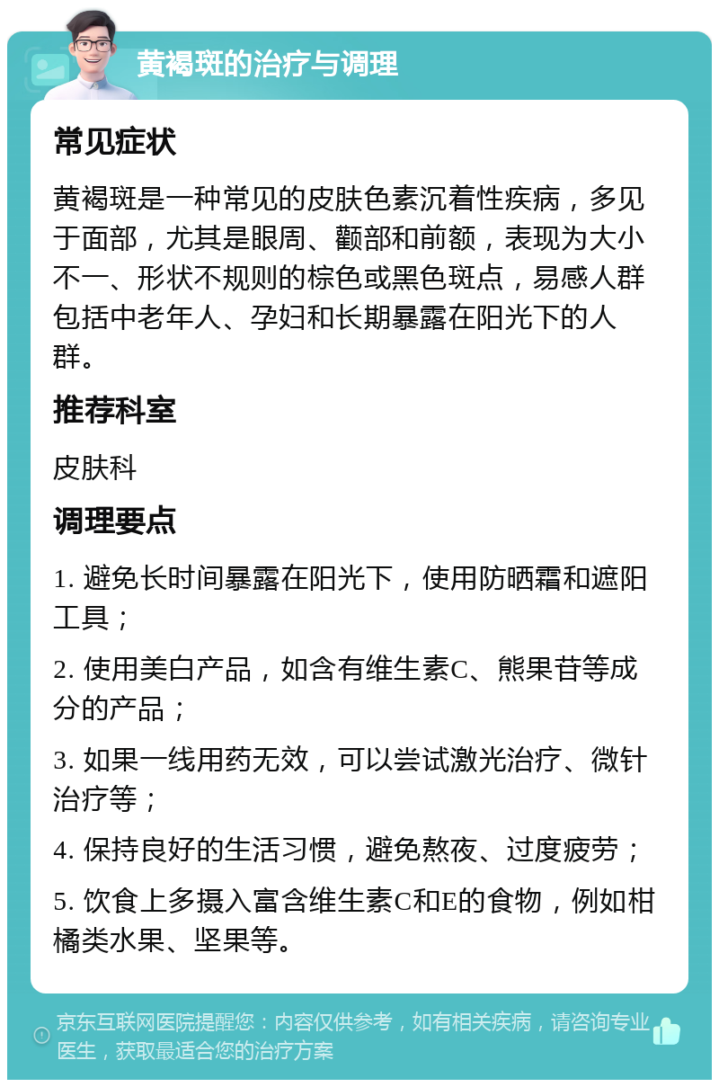 黄褐斑的治疗与调理 常见症状 黄褐斑是一种常见的皮肤色素沉着性疾病，多见于面部，尤其是眼周、颧部和前额，表现为大小不一、形状不规则的棕色或黑色斑点，易感人群包括中老年人、孕妇和长期暴露在阳光下的人群。 推荐科室 皮肤科 调理要点 1. 避免长时间暴露在阳光下，使用防晒霜和遮阳工具； 2. 使用美白产品，如含有维生素C、熊果苷等成分的产品； 3. 如果一线用药无效，可以尝试激光治疗、微针治疗等； 4. 保持良好的生活习惯，避免熬夜、过度疲劳； 5. 饮食上多摄入富含维生素C和E的食物，例如柑橘类水果、坚果等。