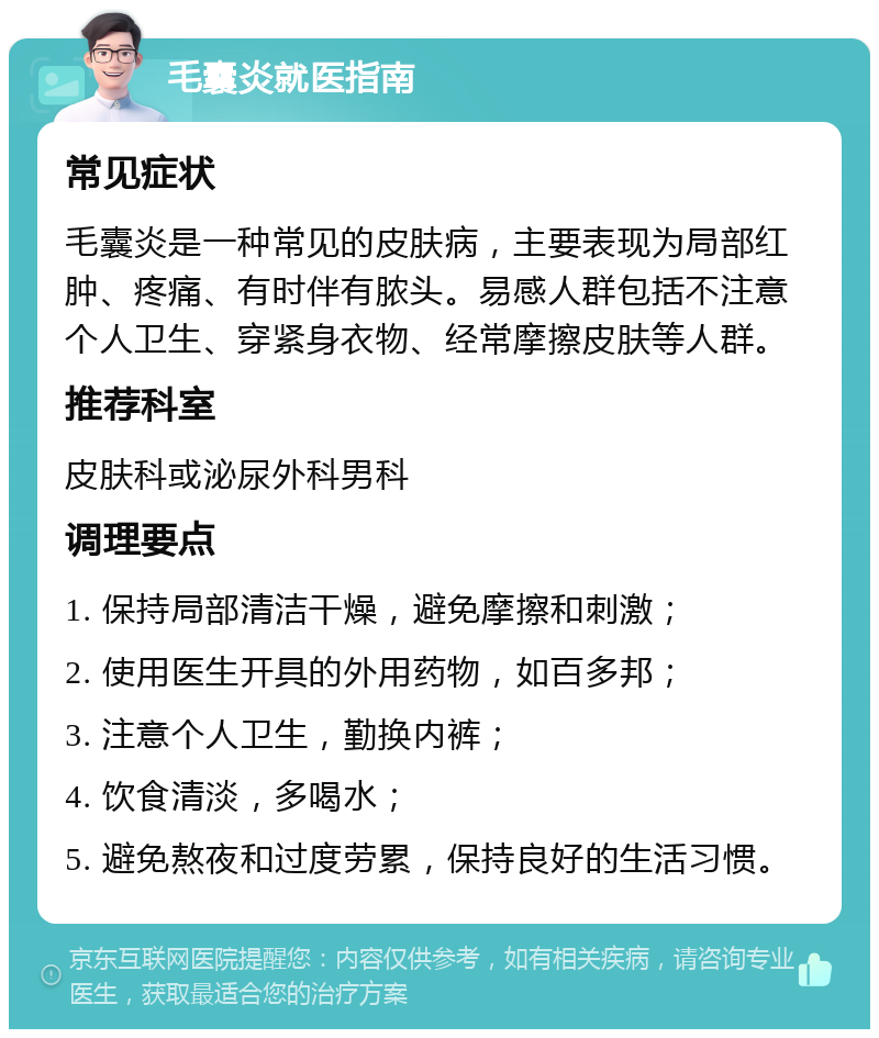 毛囊炎就医指南 常见症状 毛囊炎是一种常见的皮肤病，主要表现为局部红肿、疼痛、有时伴有脓头。易感人群包括不注意个人卫生、穿紧身衣物、经常摩擦皮肤等人群。 推荐科室 皮肤科或泌尿外科男科 调理要点 1. 保持局部清洁干燥，避免摩擦和刺激； 2. 使用医生开具的外用药物，如百多邦； 3. 注意个人卫生，勤换内裤； 4. 饮食清淡，多喝水； 5. 避免熬夜和过度劳累，保持良好的生活习惯。