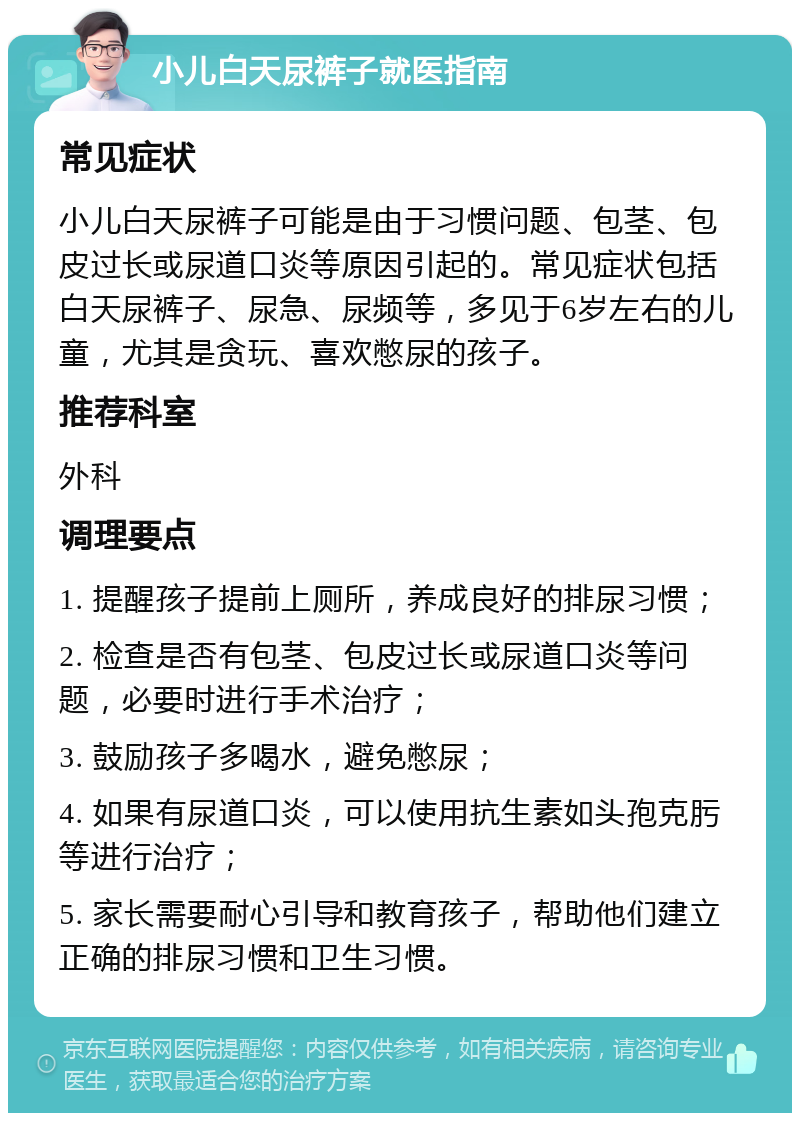 小儿白天尿裤子就医指南 常见症状 小儿白天尿裤子可能是由于习惯问题、包茎、包皮过长或尿道口炎等原因引起的。常见症状包括白天尿裤子、尿急、尿频等，多见于6岁左右的儿童，尤其是贪玩、喜欢憋尿的孩子。 推荐科室 外科 调理要点 1. 提醒孩子提前上厕所，养成良好的排尿习惯； 2. 检查是否有包茎、包皮过长或尿道口炎等问题，必要时进行手术治疗； 3. 鼓励孩子多喝水，避免憋尿； 4. 如果有尿道口炎，可以使用抗生素如头孢克肟等进行治疗； 5. 家长需要耐心引导和教育孩子，帮助他们建立正确的排尿习惯和卫生习惯。