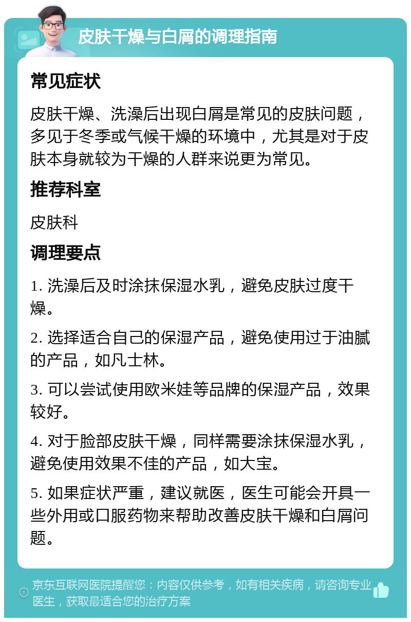 皮肤干燥与白屑的调理指南 常见症状 皮肤干燥、洗澡后出现白屑是常见的皮肤问题，多见于冬季或气候干燥的环境中，尤其是对于皮肤本身就较为干燥的人群来说更为常见。 推荐科室 皮肤科 调理要点 1. 洗澡后及时涂抹保湿水乳，避免皮肤过度干燥。 2. 选择适合自己的保湿产品，避免使用过于油腻的产品，如凡士林。 3. 可以尝试使用欧米娃等品牌的保湿产品，效果较好。 4. 对于脸部皮肤干燥，同样需要涂抹保湿水乳，避免使用效果不佳的产品，如大宝。 5. 如果症状严重，建议就医，医生可能会开具一些外用或口服药物来帮助改善皮肤干燥和白屑问题。