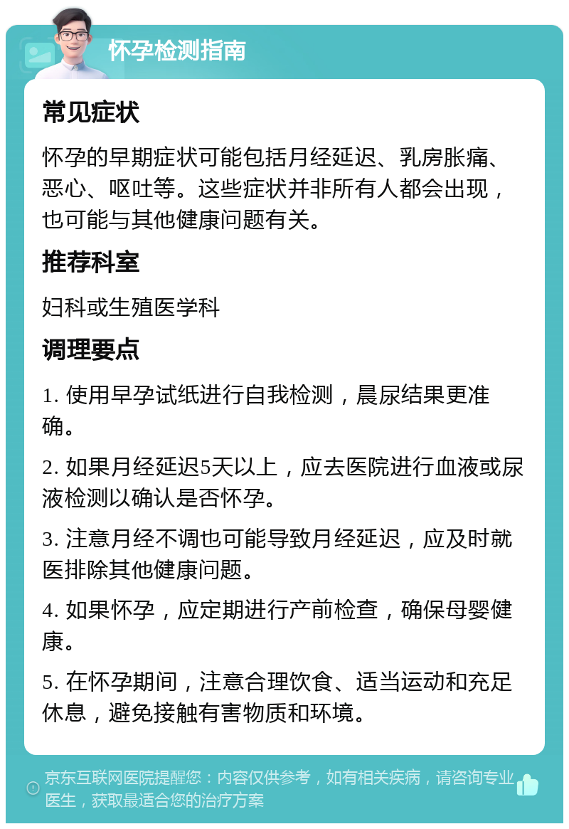 怀孕检测指南 常见症状 怀孕的早期症状可能包括月经延迟、乳房胀痛、恶心、呕吐等。这些症状并非所有人都会出现，也可能与其他健康问题有关。 推荐科室 妇科或生殖医学科 调理要点 1. 使用早孕试纸进行自我检测，晨尿结果更准确。 2. 如果月经延迟5天以上，应去医院进行血液或尿液检测以确认是否怀孕。 3. 注意月经不调也可能导致月经延迟，应及时就医排除其他健康问题。 4. 如果怀孕，应定期进行产前检查，确保母婴健康。 5. 在怀孕期间，注意合理饮食、适当运动和充足休息，避免接触有害物质和环境。