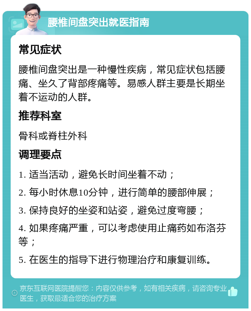 腰椎间盘突出就医指南 常见症状 腰椎间盘突出是一种慢性疾病，常见症状包括腰痛、坐久了背部疼痛等。易感人群主要是长期坐着不运动的人群。 推荐科室 骨科或脊柱外科 调理要点 1. 适当活动，避免长时间坐着不动； 2. 每小时休息10分钟，进行简单的腰部伸展； 3. 保持良好的坐姿和站姿，避免过度弯腰； 4. 如果疼痛严重，可以考虑使用止痛药如布洛芬等； 5. 在医生的指导下进行物理治疗和康复训练。