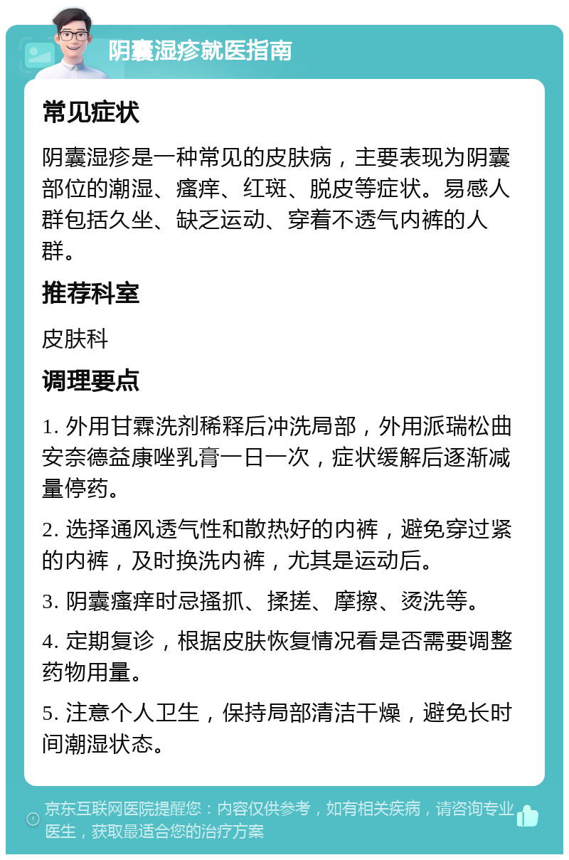 阴囊湿疹就医指南 常见症状 阴囊湿疹是一种常见的皮肤病，主要表现为阴囊部位的潮湿、瘙痒、红斑、脱皮等症状。易感人群包括久坐、缺乏运动、穿着不透气内裤的人群。 推荐科室 皮肤科 调理要点 1. 外用甘霖洗剂稀释后冲洗局部，外用派瑞松曲安奈德益康唑乳膏一日一次，症状缓解后逐渐减量停药。 2. 选择通风透气性和散热好的内裤，避免穿过紧的内裤，及时换洗内裤，尤其是运动后。 3. 阴囊瘙痒时忌搔抓、揉搓、摩擦、烫洗等。 4. 定期复诊，根据皮肤恢复情况看是否需要调整药物用量。 5. 注意个人卫生，保持局部清洁干燥，避免长时间潮湿状态。