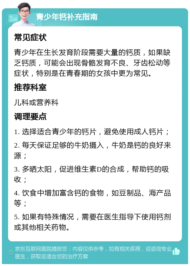 青少年钙补充指南 常见症状 青少年在生长发育阶段需要大量的钙质，如果缺乏钙质，可能会出现骨骼发育不良、牙齿松动等症状，特别是在青春期的女孩中更为常见。 推荐科室 儿科或营养科 调理要点 1. 选择适合青少年的钙片，避免使用成人钙片； 2. 每天保证足够的牛奶摄入，牛奶是钙的良好来源； 3. 多晒太阳，促进维生素D的合成，帮助钙的吸收； 4. 饮食中增加富含钙的食物，如豆制品、海产品等； 5. 如果有特殊情况，需要在医生指导下使用钙剂或其他相关药物。