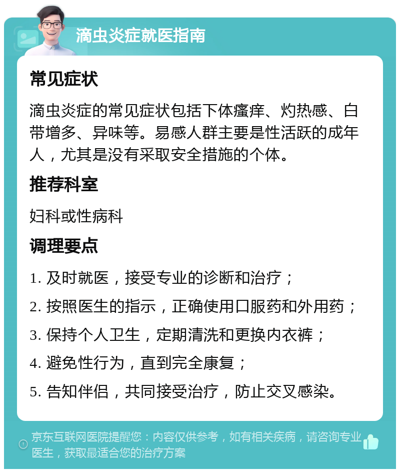 滴虫炎症就医指南 常见症状 滴虫炎症的常见症状包括下体瘙痒、灼热感、白带增多、异味等。易感人群主要是性活跃的成年人，尤其是没有采取安全措施的个体。 推荐科室 妇科或性病科 调理要点 1. 及时就医，接受专业的诊断和治疗； 2. 按照医生的指示，正确使用口服药和外用药； 3. 保持个人卫生，定期清洗和更换内衣裤； 4. 避免性行为，直到完全康复； 5. 告知伴侣，共同接受治疗，防止交叉感染。