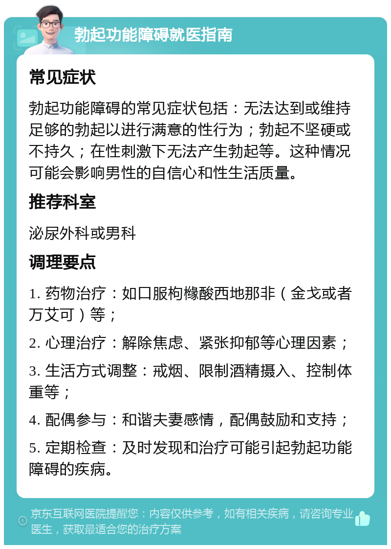 勃起功能障碍就医指南 常见症状 勃起功能障碍的常见症状包括：无法达到或维持足够的勃起以进行满意的性行为；勃起不坚硬或不持久；在性刺激下无法产生勃起等。这种情况可能会影响男性的自信心和性生活质量。 推荐科室 泌尿外科或男科 调理要点 1. 药物治疗：如口服枸橼酸西地那非（金戈或者万艾可）等； 2. 心理治疗：解除焦虑、紧张抑郁等心理因素； 3. 生活方式调整：戒烟、限制酒精摄入、控制体重等； 4. 配偶参与：和谐夫妻感情，配偶鼓励和支持； 5. 定期检查：及时发现和治疗可能引起勃起功能障碍的疾病。