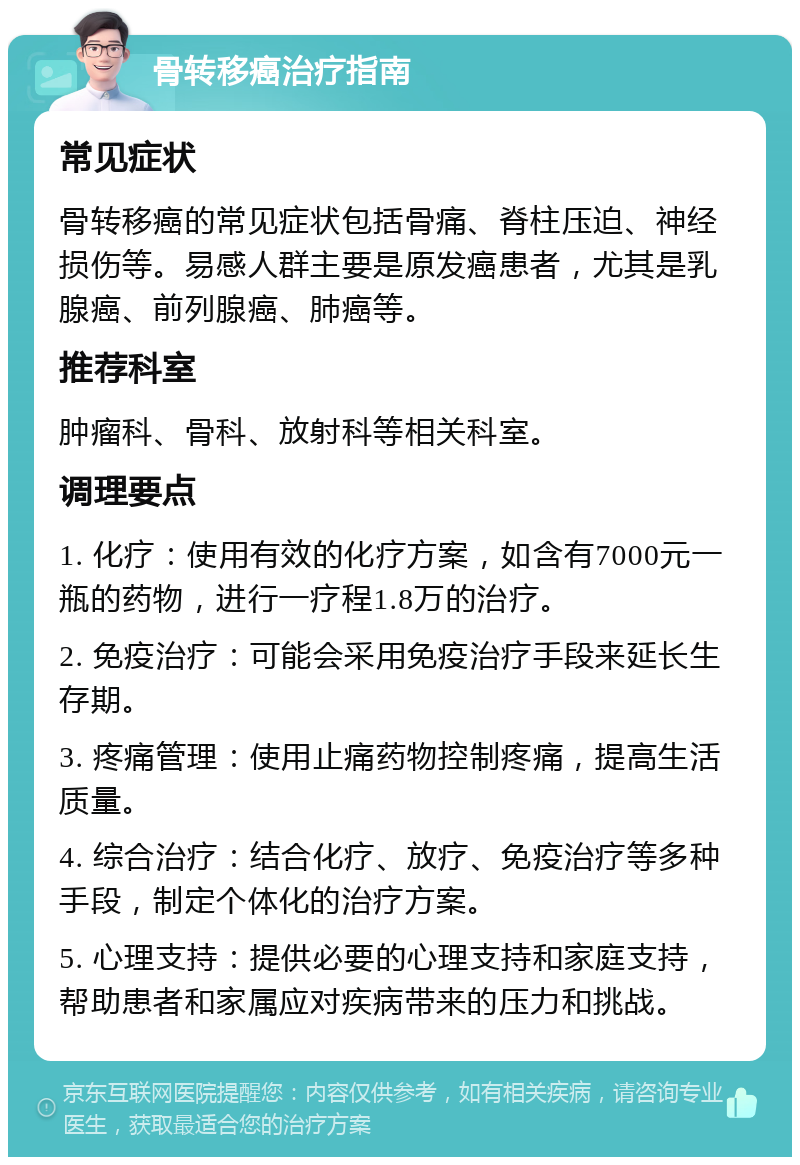 骨转移癌治疗指南 常见症状 骨转移癌的常见症状包括骨痛、脊柱压迫、神经损伤等。易感人群主要是原发癌患者，尤其是乳腺癌、前列腺癌、肺癌等。 推荐科室 肿瘤科、骨科、放射科等相关科室。 调理要点 1. 化疗：使用有效的化疗方案，如含有7000元一瓶的药物，进行一疗程1.8万的治疗。 2. 免疫治疗：可能会采用免疫治疗手段来延长生存期。 3. 疼痛管理：使用止痛药物控制疼痛，提高生活质量。 4. 综合治疗：结合化疗、放疗、免疫治疗等多种手段，制定个体化的治疗方案。 5. 心理支持：提供必要的心理支持和家庭支持，帮助患者和家属应对疾病带来的压力和挑战。