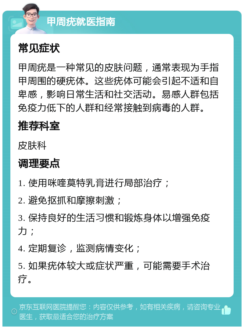 甲周疣就医指南 常见症状 甲周疣是一种常见的皮肤问题，通常表现为手指甲周围的硬疣体。这些疣体可能会引起不适和自卑感，影响日常生活和社交活动。易感人群包括免疫力低下的人群和经常接触到病毒的人群。 推荐科室 皮肤科 调理要点 1. 使用咪喹莫特乳膏进行局部治疗； 2. 避免抠抓和摩擦刺激； 3. 保持良好的生活习惯和锻炼身体以增强免疫力； 4. 定期复诊，监测病情变化； 5. 如果疣体较大或症状严重，可能需要手术治疗。