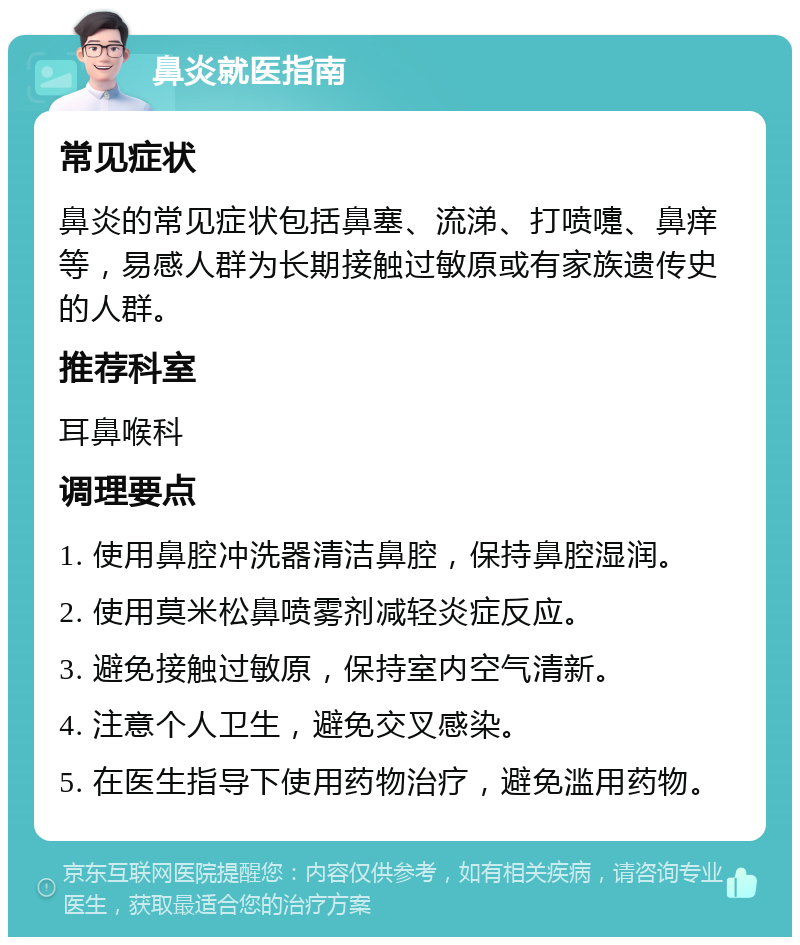 鼻炎就医指南 常见症状 鼻炎的常见症状包括鼻塞、流涕、打喷嚏、鼻痒等，易感人群为长期接触过敏原或有家族遗传史的人群。 推荐科室 耳鼻喉科 调理要点 1. 使用鼻腔冲洗器清洁鼻腔，保持鼻腔湿润。 2. 使用莫米松鼻喷雾剂减轻炎症反应。 3. 避免接触过敏原，保持室内空气清新。 4. 注意个人卫生，避免交叉感染。 5. 在医生指导下使用药物治疗，避免滥用药物。