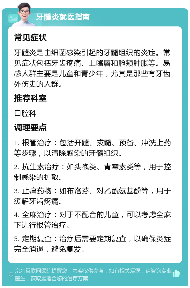 牙髓炎就医指南 常见症状 牙髓炎是由细菌感染引起的牙髓组织的炎症。常见症状包括牙齿疼痛、上嘴唇和脸颊肿胀等。易感人群主要是儿童和青少年，尤其是那些有牙齿外伤史的人群。 推荐科室 口腔科 调理要点 1. 根管治疗：包括开髓、拔髓、预备、冲洗上药等步骤，以清除感染的牙髓组织。 2. 抗生素治疗：如头孢类、青霉素类等，用于控制感染的扩散。 3. 止痛药物：如布洛芬、对乙酰氨基酚等，用于缓解牙齿疼痛。 4. 全麻治疗：对于不配合的儿童，可以考虑全麻下进行根管治疗。 5. 定期复查：治疗后需要定期复查，以确保炎症完全消退，避免复发。