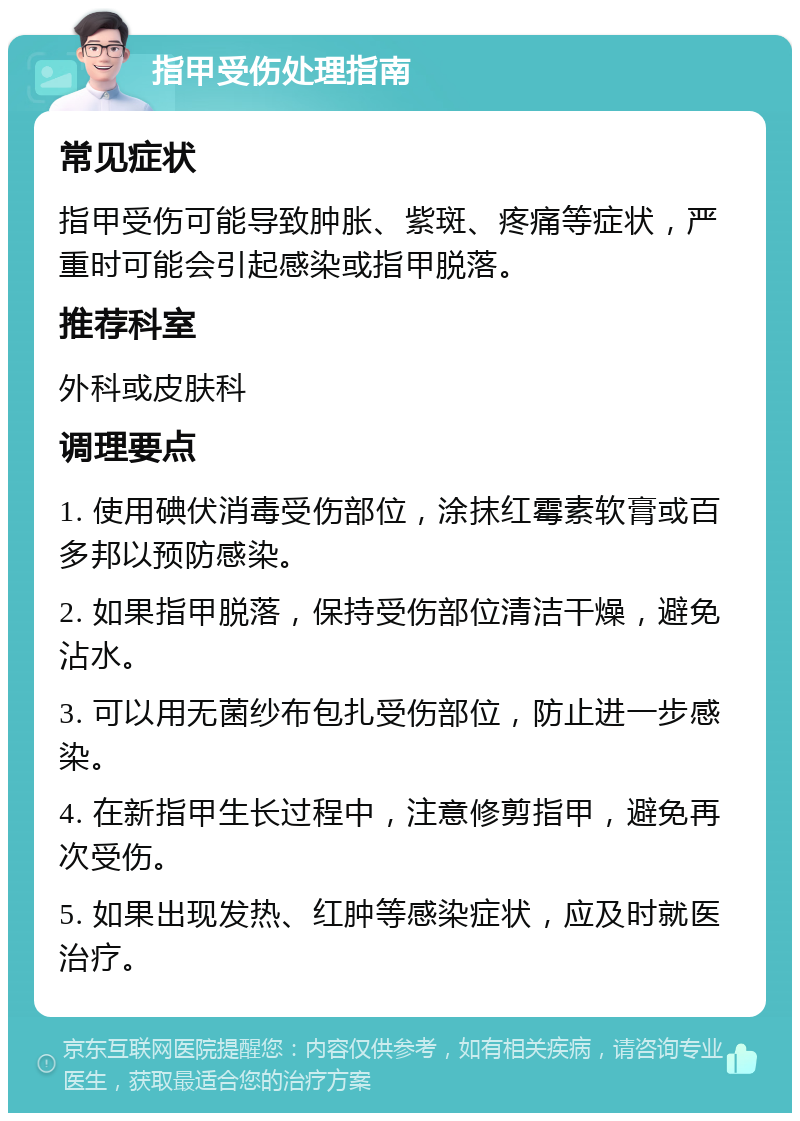 指甲受伤处理指南 常见症状 指甲受伤可能导致肿胀、紫斑、疼痛等症状，严重时可能会引起感染或指甲脱落。 推荐科室 外科或皮肤科 调理要点 1. 使用碘伏消毒受伤部位，涂抹红霉素软膏或百多邦以预防感染。 2. 如果指甲脱落，保持受伤部位清洁干燥，避免沾水。 3. 可以用无菌纱布包扎受伤部位，防止进一步感染。 4. 在新指甲生长过程中，注意修剪指甲，避免再次受伤。 5. 如果出现发热、红肿等感染症状，应及时就医治疗。