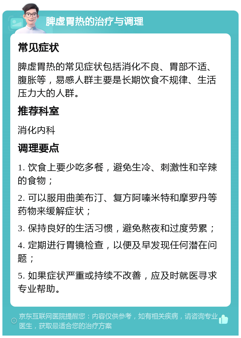 脾虚胃热的治疗与调理 常见症状 脾虚胃热的常见症状包括消化不良、胃部不适、腹胀等，易感人群主要是长期饮食不规律、生活压力大的人群。 推荐科室 消化内科 调理要点 1. 饮食上要少吃多餐，避免生冷、刺激性和辛辣的食物； 2. 可以服用曲美布汀、复方阿嗪米特和摩罗丹等药物来缓解症状； 3. 保持良好的生活习惯，避免熬夜和过度劳累； 4. 定期进行胃镜检查，以便及早发现任何潜在问题； 5. 如果症状严重或持续不改善，应及时就医寻求专业帮助。