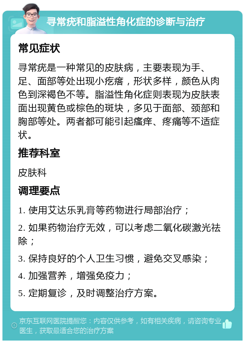 寻常疣和脂溢性角化症的诊断与治疗 常见症状 寻常疣是一种常见的皮肤病，主要表现为手、足、面部等处出现小疙瘩，形状多样，颜色从肉色到深褐色不等。脂溢性角化症则表现为皮肤表面出现黄色或棕色的斑块，多见于面部、颈部和胸部等处。两者都可能引起瘙痒、疼痛等不适症状。 推荐科室 皮肤科 调理要点 1. 使用艾达乐乳膏等药物进行局部治疗； 2. 如果药物治疗无效，可以考虑二氧化碳激光祛除； 3. 保持良好的个人卫生习惯，避免交叉感染； 4. 加强营养，增强免疫力； 5. 定期复诊，及时调整治疗方案。