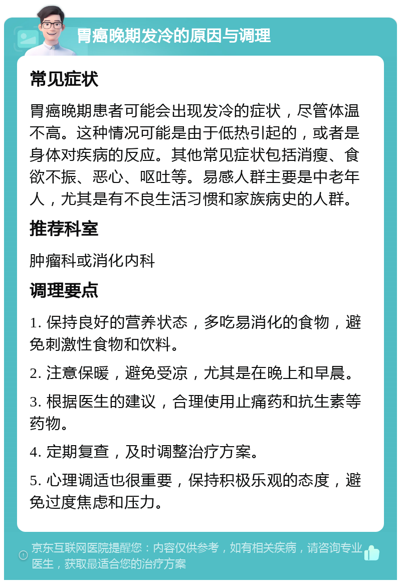 胃癌晚期发冷的原因与调理 常见症状 胃癌晚期患者可能会出现发冷的症状，尽管体温不高。这种情况可能是由于低热引起的，或者是身体对疾病的反应。其他常见症状包括消瘦、食欲不振、恶心、呕吐等。易感人群主要是中老年人，尤其是有不良生活习惯和家族病史的人群。 推荐科室 肿瘤科或消化内科 调理要点 1. 保持良好的营养状态，多吃易消化的食物，避免刺激性食物和饮料。 2. 注意保暖，避免受凉，尤其是在晚上和早晨。 3. 根据医生的建议，合理使用止痛药和抗生素等药物。 4. 定期复查，及时调整治疗方案。 5. 心理调适也很重要，保持积极乐观的态度，避免过度焦虑和压力。