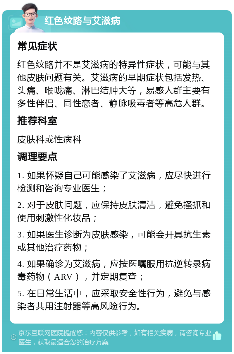 红色纹路与艾滋病 常见症状 红色纹路并不是艾滋病的特异性症状，可能与其他皮肤问题有关。艾滋病的早期症状包括发热、头痛、喉咙痛、淋巴结肿大等，易感人群主要有多性伴侣、同性恋者、静脉吸毒者等高危人群。 推荐科室 皮肤科或性病科 调理要点 1. 如果怀疑自己可能感染了艾滋病，应尽快进行检测和咨询专业医生； 2. 对于皮肤问题，应保持皮肤清洁，避免搔抓和使用刺激性化妆品； 3. 如果医生诊断为皮肤感染，可能会开具抗生素或其他治疗药物； 4. 如果确诊为艾滋病，应按医嘱服用抗逆转录病毒药物（ARV），并定期复查； 5. 在日常生活中，应采取安全性行为，避免与感染者共用注射器等高风险行为。