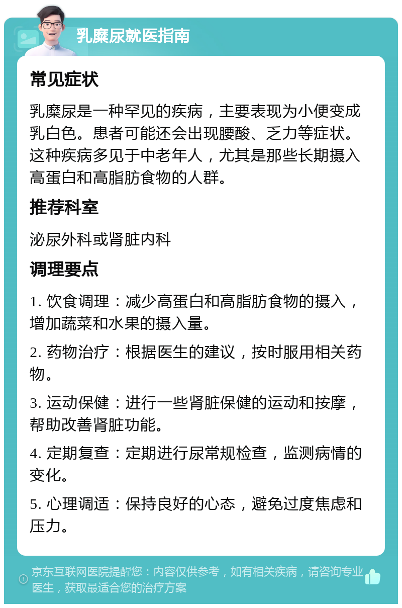 乳糜尿就医指南 常见症状 乳糜尿是一种罕见的疾病，主要表现为小便变成乳白色。患者可能还会出现腰酸、乏力等症状。这种疾病多见于中老年人，尤其是那些长期摄入高蛋白和高脂肪食物的人群。 推荐科室 泌尿外科或肾脏内科 调理要点 1. 饮食调理：减少高蛋白和高脂肪食物的摄入，增加蔬菜和水果的摄入量。 2. 药物治疗：根据医生的建议，按时服用相关药物。 3. 运动保健：进行一些肾脏保健的运动和按摩，帮助改善肾脏功能。 4. 定期复查：定期进行尿常规检查，监测病情的变化。 5. 心理调适：保持良好的心态，避免过度焦虑和压力。