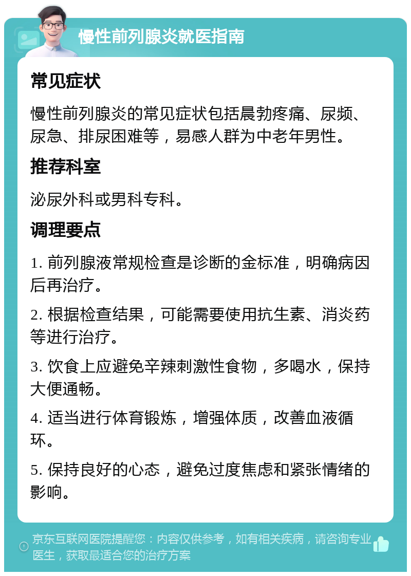 慢性前列腺炎就医指南 常见症状 慢性前列腺炎的常见症状包括晨勃疼痛、尿频、尿急、排尿困难等，易感人群为中老年男性。 推荐科室 泌尿外科或男科专科。 调理要点 1. 前列腺液常规检查是诊断的金标准，明确病因后再治疗。 2. 根据检查结果，可能需要使用抗生素、消炎药等进行治疗。 3. 饮食上应避免辛辣刺激性食物，多喝水，保持大便通畅。 4. 适当进行体育锻炼，增强体质，改善血液循环。 5. 保持良好的心态，避免过度焦虑和紧张情绪的影响。