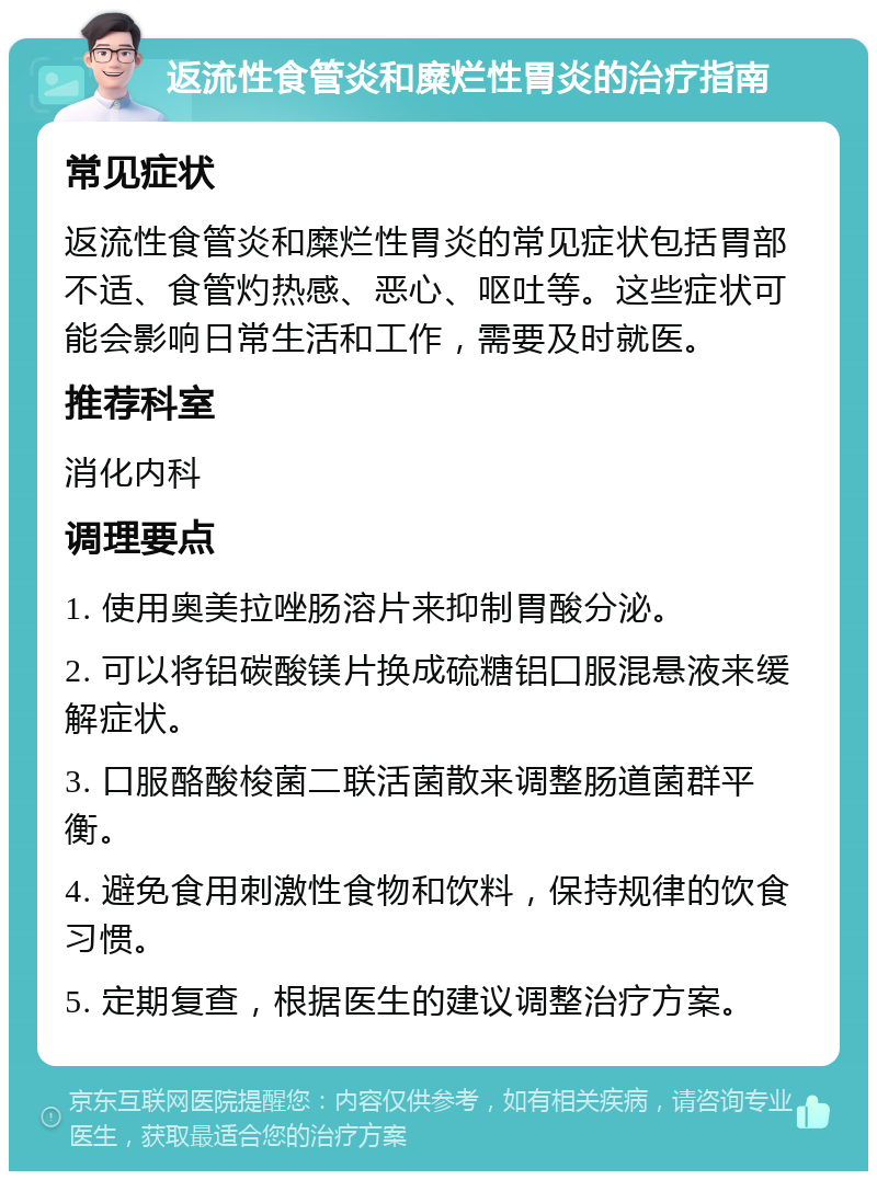 返流性食管炎和糜烂性胃炎的治疗指南 常见症状 返流性食管炎和糜烂性胃炎的常见症状包括胃部不适、食管灼热感、恶心、呕吐等。这些症状可能会影响日常生活和工作，需要及时就医。 推荐科室 消化内科 调理要点 1. 使用奥美拉唑肠溶片来抑制胃酸分泌。 2. 可以将铝碳酸镁片换成硫糖铝囗服混悬液来缓解症状。 3. 口服酪酸梭菌二联活菌散来调整肠道菌群平衡。 4. 避免食用刺激性食物和饮料，保持规律的饮食习惯。 5. 定期复查，根据医生的建议调整治疗方案。