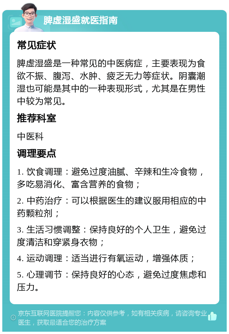 脾虚湿盛就医指南 常见症状 脾虚湿盛是一种常见的中医病症，主要表现为食欲不振、腹泻、水肿、疲乏无力等症状。阴囊潮湿也可能是其中的一种表现形式，尤其是在男性中较为常见。 推荐科室 中医科 调理要点 1. 饮食调理：避免过度油腻、辛辣和生冷食物，多吃易消化、富含营养的食物； 2. 中药治疗：可以根据医生的建议服用相应的中药颗粒剂； 3. 生活习惯调整：保持良好的个人卫生，避免过度清洁和穿紧身衣物； 4. 运动调理：适当进行有氧运动，增强体质； 5. 心理调节：保持良好的心态，避免过度焦虑和压力。