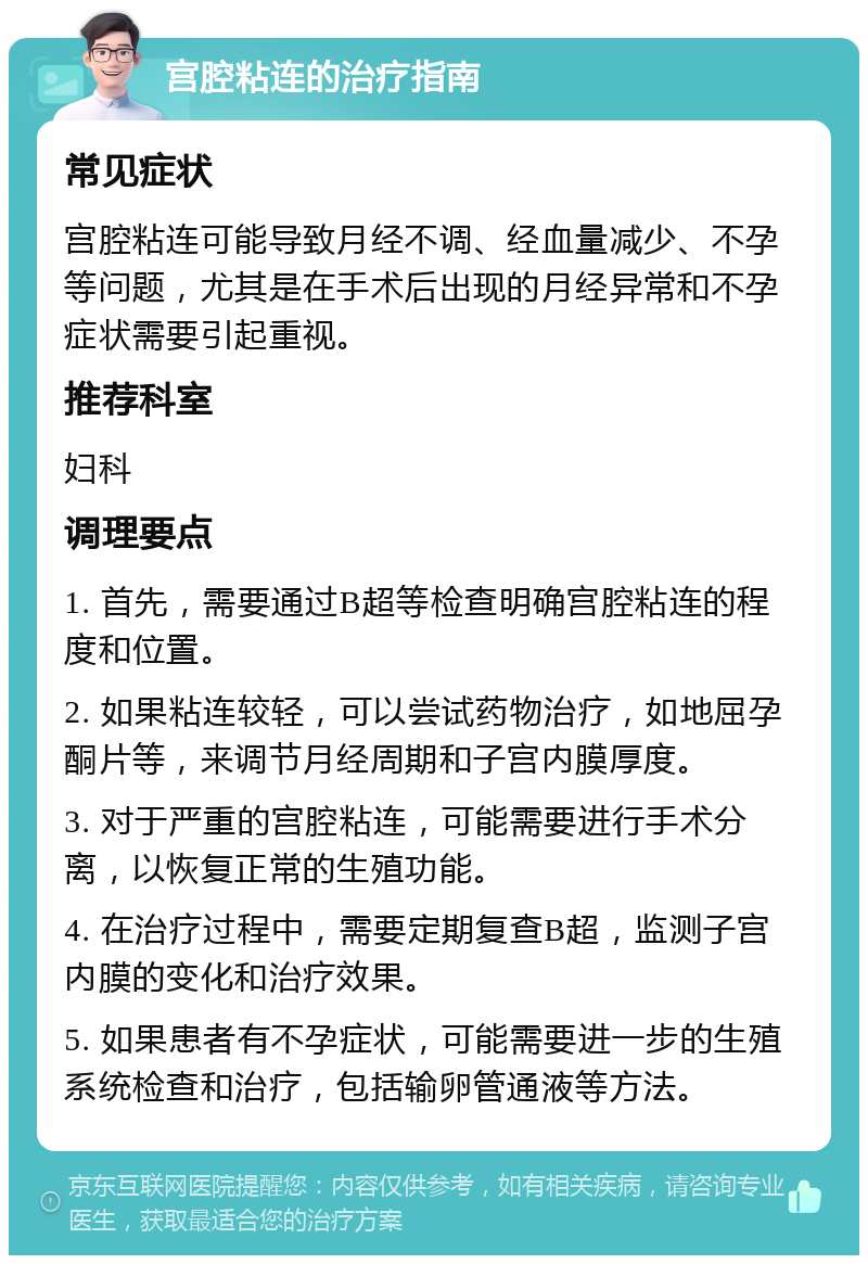 宫腔粘连的治疗指南 常见症状 宫腔粘连可能导致月经不调、经血量减少、不孕等问题，尤其是在手术后出现的月经异常和不孕症状需要引起重视。 推荐科室 妇科 调理要点 1. 首先，需要通过B超等检查明确宫腔粘连的程度和位置。 2. 如果粘连较轻，可以尝试药物治疗，如地屈孕酮片等，来调节月经周期和子宫内膜厚度。 3. 对于严重的宫腔粘连，可能需要进行手术分离，以恢复正常的生殖功能。 4. 在治疗过程中，需要定期复查B超，监测子宫内膜的变化和治疗效果。 5. 如果患者有不孕症状，可能需要进一步的生殖系统检查和治疗，包括输卵管通液等方法。