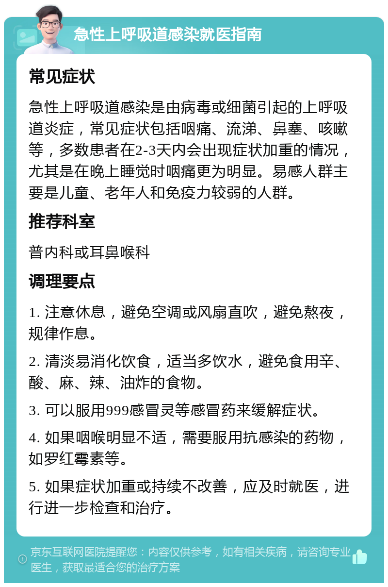 急性上呼吸道感染就医指南 常见症状 急性上呼吸道感染是由病毒或细菌引起的上呼吸道炎症，常见症状包括咽痛、流涕、鼻塞、咳嗽等，多数患者在2-3天内会出现症状加重的情况，尤其是在晚上睡觉时咽痛更为明显。易感人群主要是儿童、老年人和免疫力较弱的人群。 推荐科室 普内科或耳鼻喉科 调理要点 1. 注意休息，避免空调或风扇直吹，避免熬夜，规律作息。 2. 清淡易消化饮食，适当多饮水，避免食用辛、酸、麻、辣、油炸的食物。 3. 可以服用999感冒灵等感冒药来缓解症状。 4. 如果咽喉明显不适，需要服用抗感染的药物，如罗红霉素等。 5. 如果症状加重或持续不改善，应及时就医，进行进一步检查和治疗。