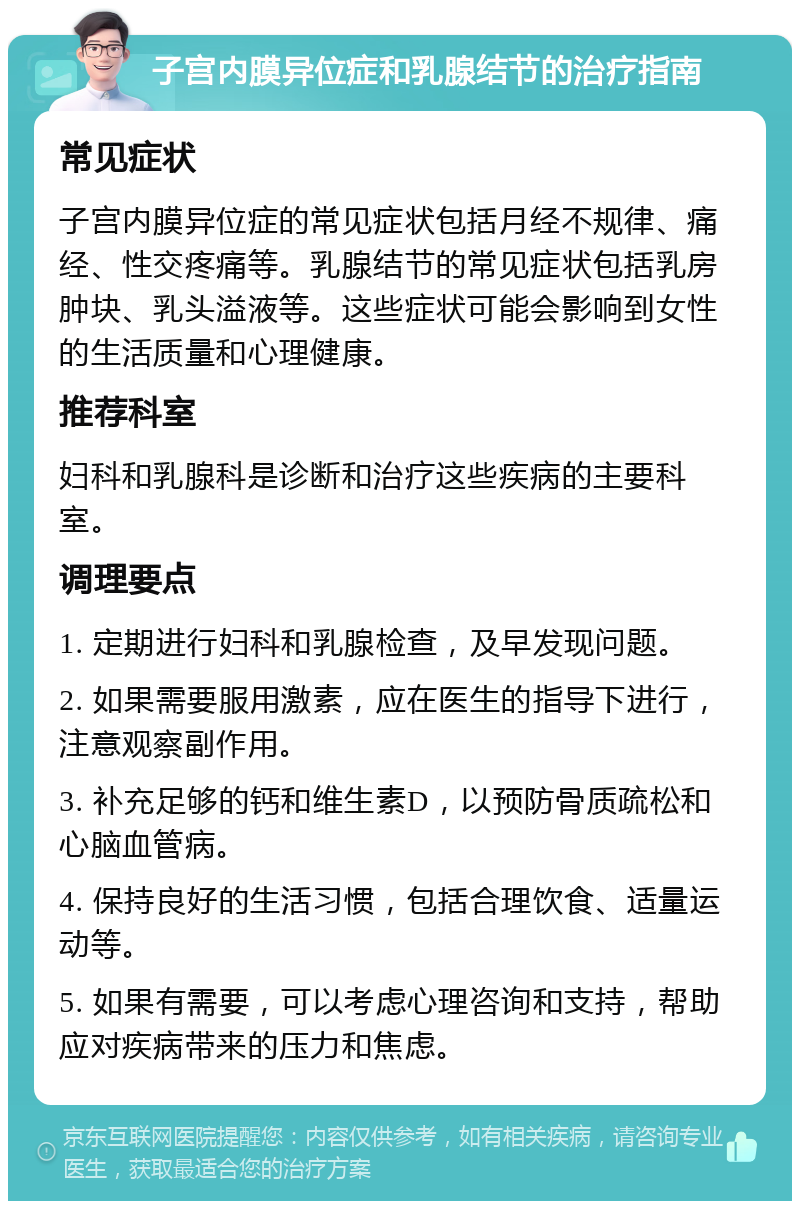 子宫内膜异位症和乳腺结节的治疗指南 常见症状 子宫内膜异位症的常见症状包括月经不规律、痛经、性交疼痛等。乳腺结节的常见症状包括乳房肿块、乳头溢液等。这些症状可能会影响到女性的生活质量和心理健康。 推荐科室 妇科和乳腺科是诊断和治疗这些疾病的主要科室。 调理要点 1. 定期进行妇科和乳腺检查，及早发现问题。 2. 如果需要服用激素，应在医生的指导下进行，注意观察副作用。 3. 补充足够的钙和维生素D，以预防骨质疏松和心脑血管病。 4. 保持良好的生活习惯，包括合理饮食、适量运动等。 5. 如果有需要，可以考虑心理咨询和支持，帮助应对疾病带来的压力和焦虑。