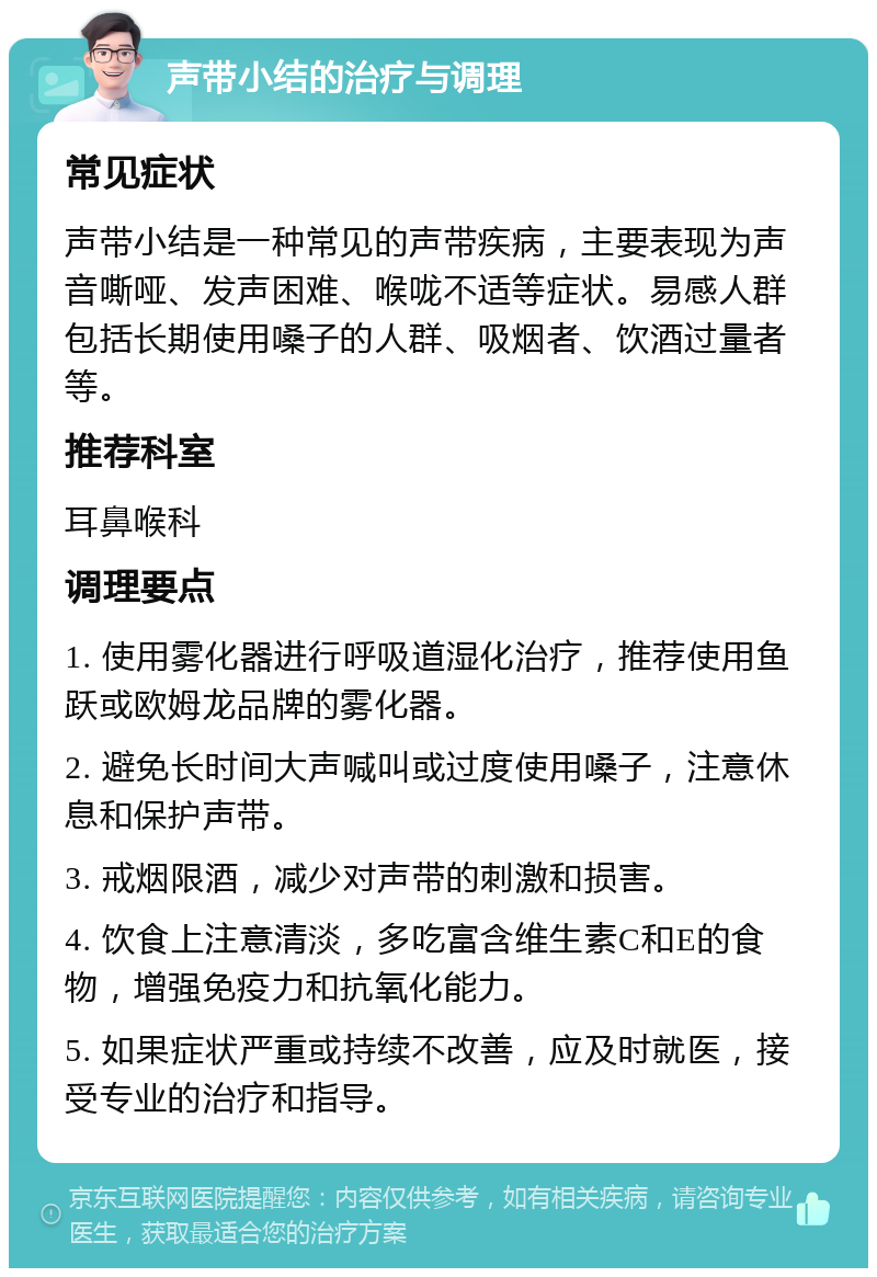 声带小结的治疗与调理 常见症状 声带小结是一种常见的声带疾病，主要表现为声音嘶哑、发声困难、喉咙不适等症状。易感人群包括长期使用嗓子的人群、吸烟者、饮酒过量者等。 推荐科室 耳鼻喉科 调理要点 1. 使用雾化器进行呼吸道湿化治疗，推荐使用鱼跃或欧姆龙品牌的雾化器。 2. 避免长时间大声喊叫或过度使用嗓子，注意休息和保护声带。 3. 戒烟限酒，减少对声带的刺激和损害。 4. 饮食上注意清淡，多吃富含维生素C和E的食物，增强免疫力和抗氧化能力。 5. 如果症状严重或持续不改善，应及时就医，接受专业的治疗和指导。