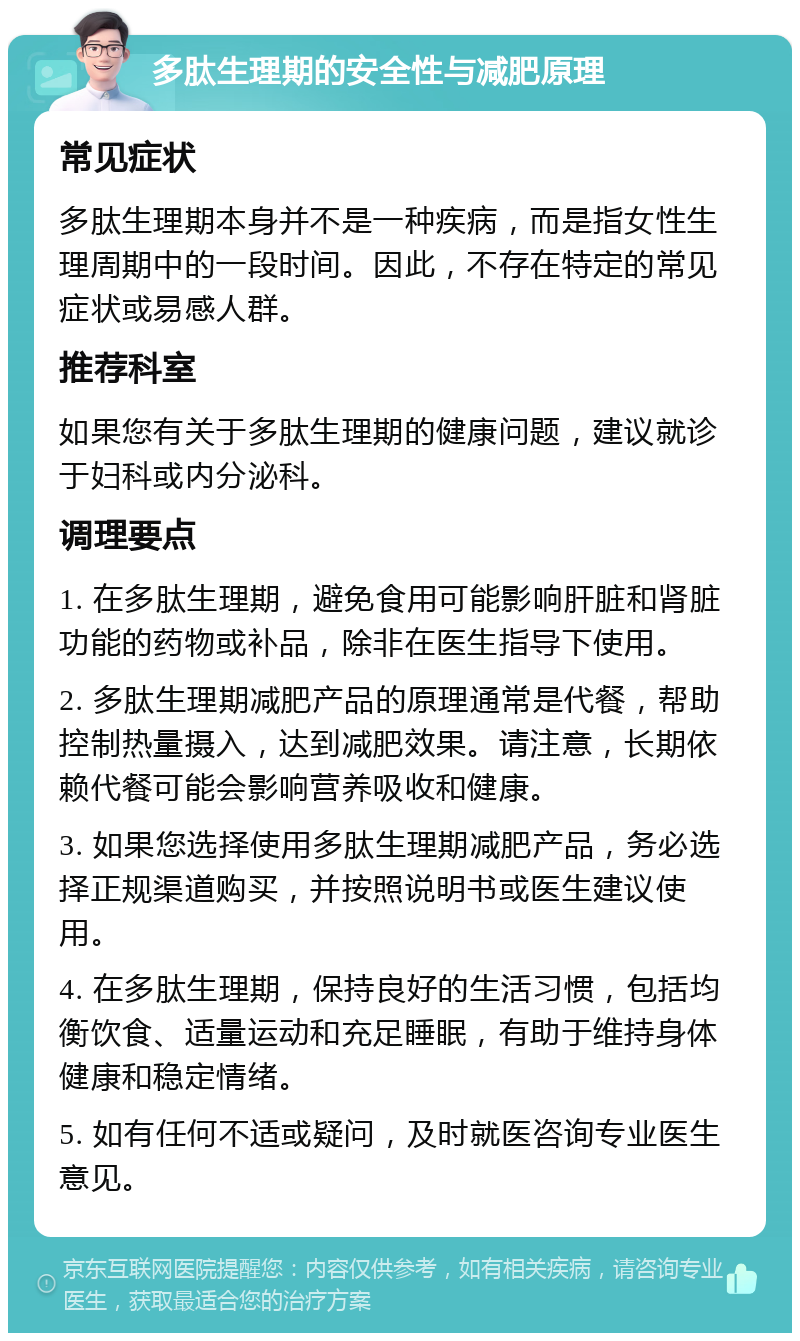 多肽生理期的安全性与减肥原理 常见症状 多肽生理期本身并不是一种疾病，而是指女性生理周期中的一段时间。因此，不存在特定的常见症状或易感人群。 推荐科室 如果您有关于多肽生理期的健康问题，建议就诊于妇科或内分泌科。 调理要点 1. 在多肽生理期，避免食用可能影响肝脏和肾脏功能的药物或补品，除非在医生指导下使用。 2. 多肽生理期减肥产品的原理通常是代餐，帮助控制热量摄入，达到减肥效果。请注意，长期依赖代餐可能会影响营养吸收和健康。 3. 如果您选择使用多肽生理期减肥产品，务必选择正规渠道购买，并按照说明书或医生建议使用。 4. 在多肽生理期，保持良好的生活习惯，包括均衡饮食、适量运动和充足睡眠，有助于维持身体健康和稳定情绪。 5. 如有任何不适或疑问，及时就医咨询专业医生意见。