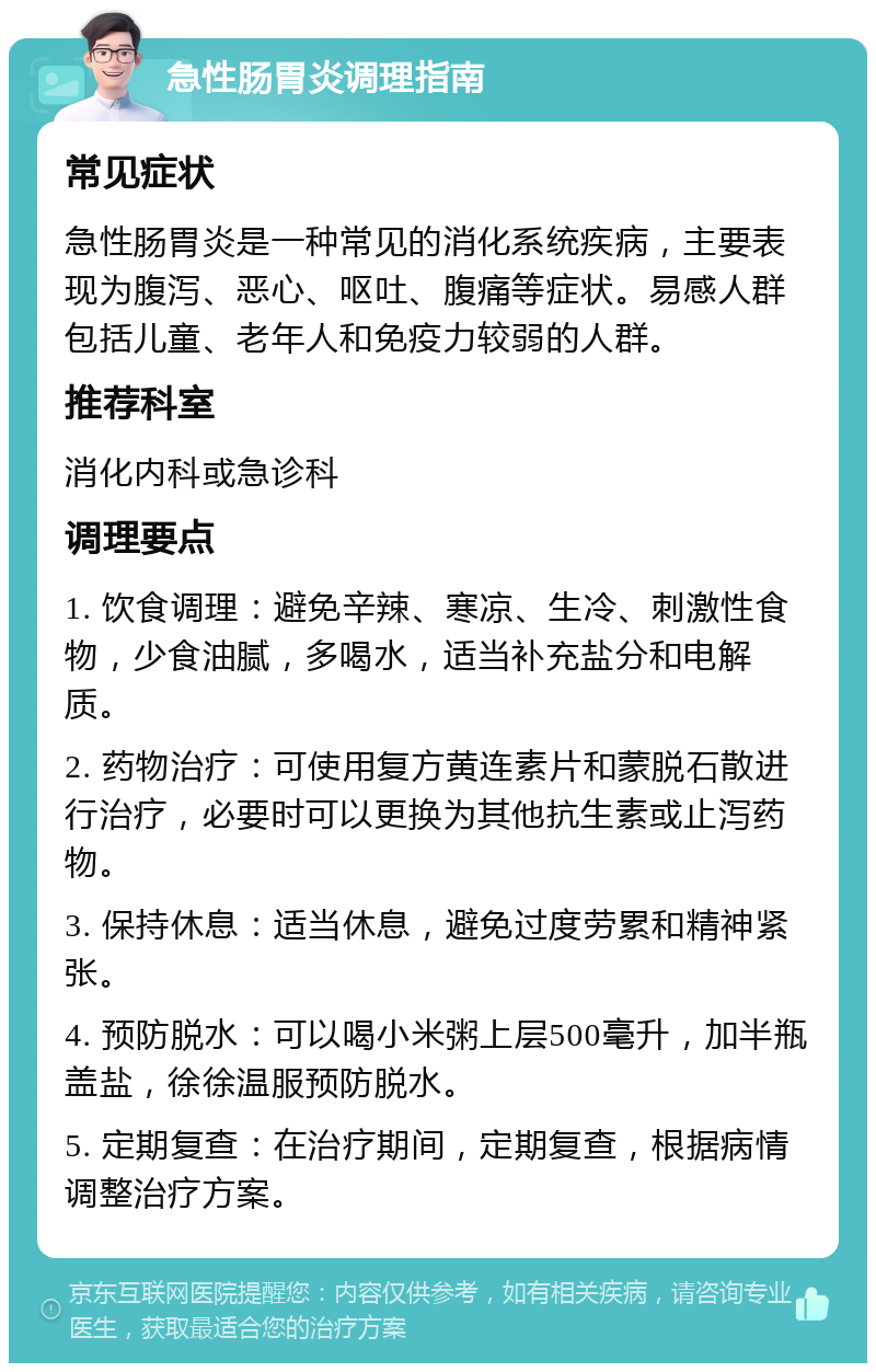 急性肠胃炎调理指南 常见症状 急性肠胃炎是一种常见的消化系统疾病，主要表现为腹泻、恶心、呕吐、腹痛等症状。易感人群包括儿童、老年人和免疫力较弱的人群。 推荐科室 消化内科或急诊科 调理要点 1. 饮食调理：避免辛辣、寒凉、生冷、刺激性食物，少食油腻，多喝水，适当补充盐分和电解质。 2. 药物治疗：可使用复方黄连素片和蒙脱石散进行治疗，必要时可以更换为其他抗生素或止泻药物。 3. 保持休息：适当休息，避免过度劳累和精神紧张。 4. 预防脱水：可以喝小米粥上层500毫升，加半瓶盖盐，徐徐温服预防脱水。 5. 定期复查：在治疗期间，定期复查，根据病情调整治疗方案。