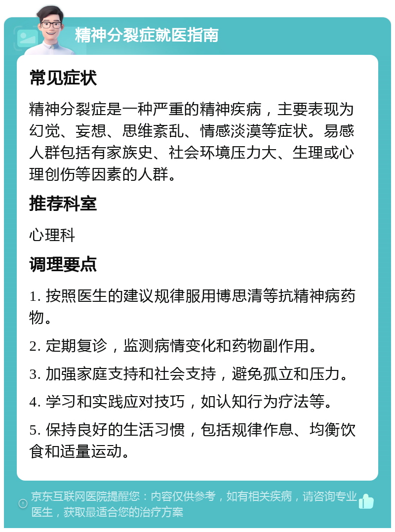 精神分裂症就医指南 常见症状 精神分裂症是一种严重的精神疾病，主要表现为幻觉、妄想、思维紊乱、情感淡漠等症状。易感人群包括有家族史、社会环境压力大、生理或心理创伤等因素的人群。 推荐科室 心理科 调理要点 1. 按照医生的建议规律服用博思清等抗精神病药物。 2. 定期复诊，监测病情变化和药物副作用。 3. 加强家庭支持和社会支持，避免孤立和压力。 4. 学习和实践应对技巧，如认知行为疗法等。 5. 保持良好的生活习惯，包括规律作息、均衡饮食和适量运动。